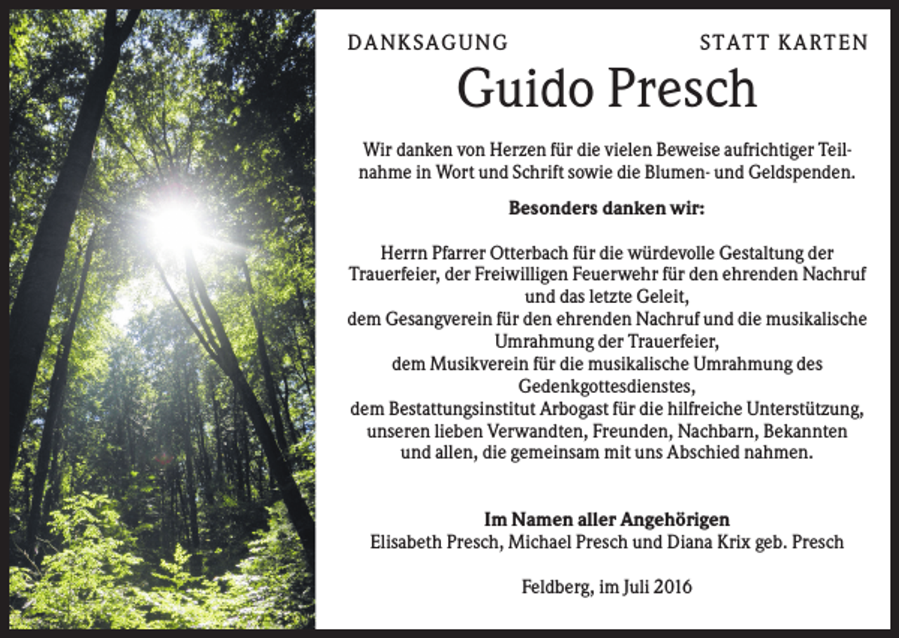 <p>DANK S AGUNG</p><p>S TATT K ARTEN</p><p>Guido Presch<br />Wir danken von Herzen für die vielen Beweise aufrichtiger Teilnahme in Wort und Schrift sowie die Blumen- und Geldspenden.<br />Besonders danken wir:<br />Herrn Pfarrer Otterbach für die würdevolle Gestaltung der<br />Trauerfeier, der Freiwilligen Feuerwehr für den ehrenden Nachruf<br />und das letzte Geleit,<br />dem Gesangverein für den ehrenden Nachruf und die musikalische<br />Umrahmung der Trauerfeier,<br />dem Musikverein für die musikalische Umrahmung des<br />Gedenkgottesdienstes,<br />dem Bestattungsinstitut Arbogast für die hilfreiche Unterstützung,<br />unseren lieben Verwandten, Freunden, Nachbarn, Bekannten<br />und allen, die gemeinsam mit uns Abschied nahmen.<br />Im Namen aller Angehörigen<br />Elisabeth Presch, Michael Presch und Diana Krix geb. Presch<br />Feldberg, im Juli 2016</p>