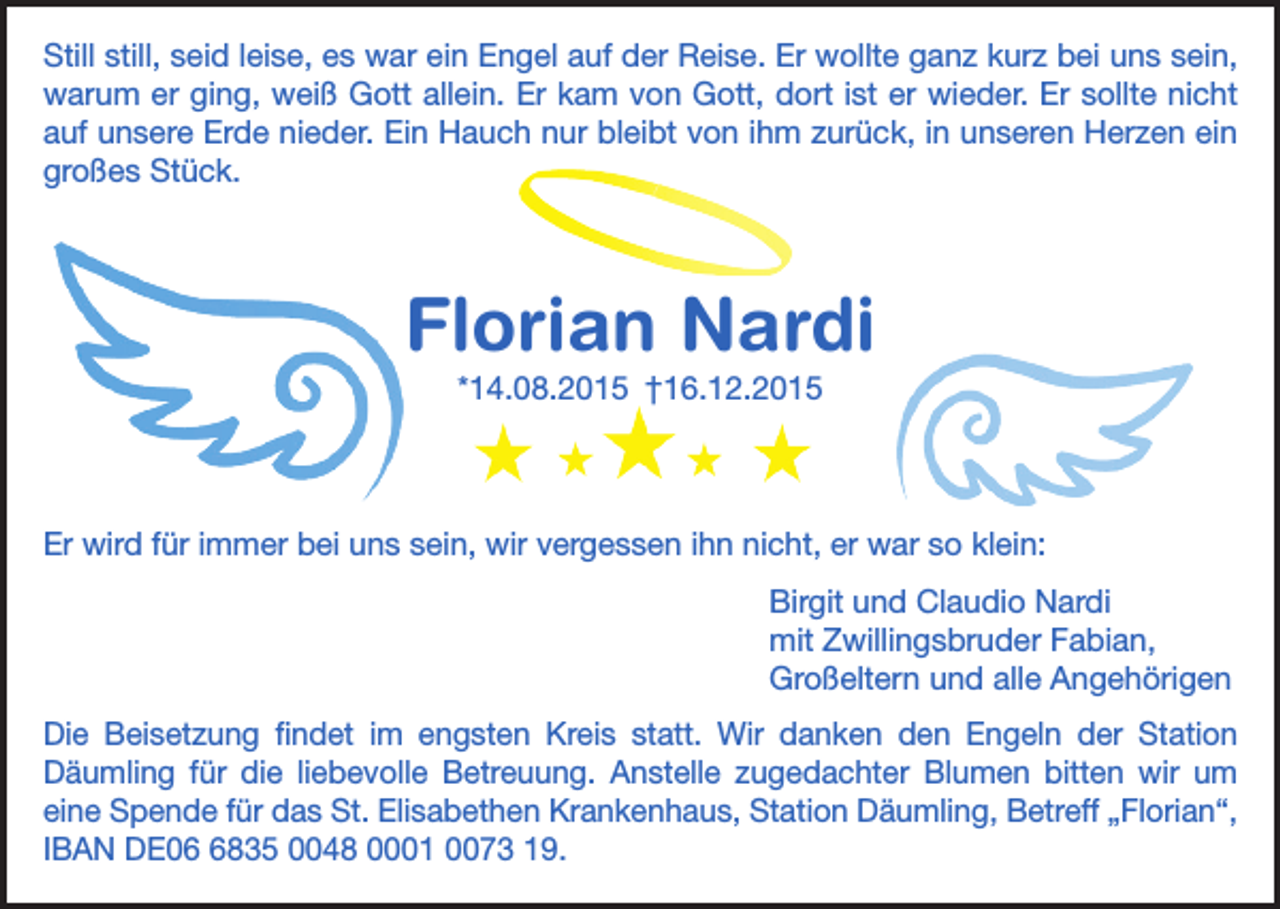 <p>Still still, seid leise, es war ein Engel auf der Reise. Er wollte ganz kurz bei uns sein,<br />warum er ging, weiß Gott allein. Er kam von Gott, dort ist er wieder. Er sollte nicht<br />auf unsere Erde nieder. Ein Hauch nur bleibt von ihm zurück, in unseren Herzen ein<br />großes Stück.</p><p>Florian Nardi<br />*14.08.2015 †16.12.2015</p><p>Er wird für immer bei uns sein, wir vergessen ihn nicht, er war so klein:<br />Birgit und Claudio Nardi<br />mit Zwillingsbruder Fabian,<br />Großeltern und alle Angehörigen<br />Die Beisetzung findet im engsten Kreis statt. Wir danken den Engeln der Station<br />Däumling für die liebevolle Betreuung. Anstelle zugedachter Blumen bitten wir um<br />eine Spende für das St. Elisabethen Krankenhaus, Station Däumling, Betreff „Florian“,<br />IBAN DE0835 0048 0001 0073 19.</p>