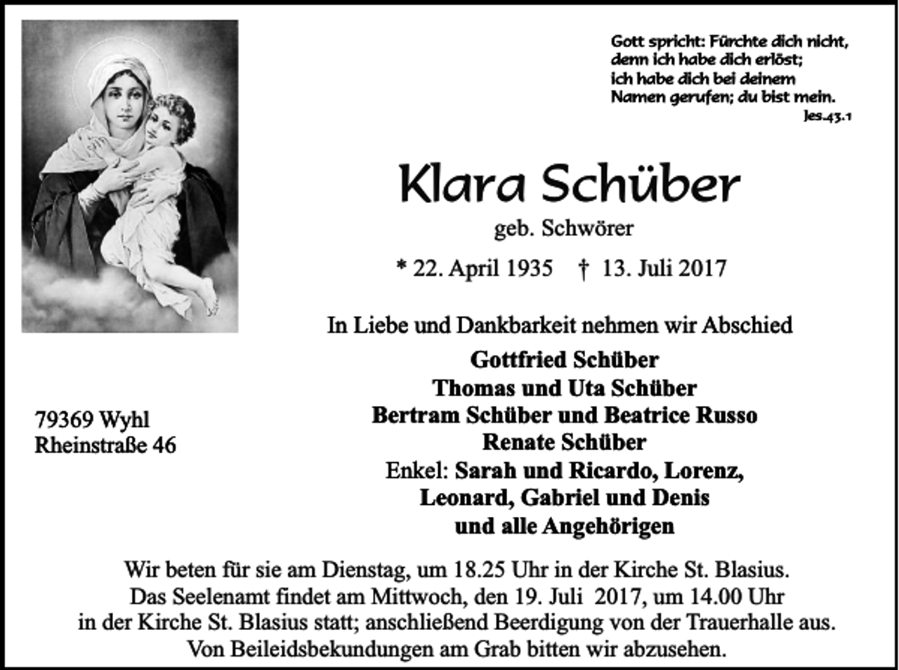 <p>GGott<br />ott sspricht:<br />p ri c ht: FFürchte<br />ü r c ht e dich<br />di c h nicht,<br />ni c ht,<br />ddenn<br />e n n i ich<br />c h hhabe<br />a b e di<br />c h eerlöst;<br />rl ö st;<br />dich<br />iich<br />c h habe<br />h a b e dich<br />di c h bei<br />b ei deinem<br />d ei n e m<br />NNamen<br />a m e n ggerufen;<br />e r uf e n; ddu<br />u bi<br />st mein.<br />m ei n.<br />bist</p><p>Jes.43.1<br />J e s. 4 3. 1</p><p>Klara<br />Kl<br />a r a SSchüber<br />c h ü b er<br />ggeb.<br />e b. Schwörer<br />S c h w ör er</p><p>** 222.<br />2. April<br />A pril 11 †<br />† 13.<br />1 3. JJuli<br />uli 22</p><p>77936 3 6 9 Wyhl<br />W y hl<br />R h ei nstr a ß e 44<br />Rheinstraße</p><p>IInn Liebe<br />Li e b e und<br />u n d Dankbarkeit<br />D a n k b ar k eit nehmen<br />n e h m e n wir<br />wir AAbschied<br />bs c hi e d<br />GGottfried<br />ottf ri e d SSchüber<br />c h ü ber<br />Thomas<br />T h o m as uund<br />n d Uta<br />Ut a SSchüber<br />c h ü ber<br />BBertram<br />e rt r a m SSchüber<br />c h ü b e r und<br />u n d Beatrice<br />B e at ri c e Russo<br />R uss o<br />RRenate<br />e n at e SSchüber<br />c h ü ber<br />EEnkel:<br />n k el: Sarah<br />S a r a h uund<br />n d Ricardo,<br />Ri c a r d o, Lorenz,<br />L o r e n z,<br />LLeonard,<br />e o n a r d, Gabriel<br />G a b ri el uund<br />n d Denis<br />D e nis<br />uund<br />n d all<br />e AAngehörigen<br />n g e h ö ri g e n<br />alle</p><p>W ir beten<br />Wir<br />b et e n für<br />f ür sie<br />si e am<br />a m Dienstag,<br />Di e nst a g, um<br />u m 18.25<br />1 8. 2 5 Uhr<br />U hr iinn der<br />d er Kirche<br />Kir c h e St.<br />St. Blasius.<br />Bl asi us.<br />D as SSeelenamt<br />e el e n a mt fifindet<br />n d et aam<br />m Mittwoch,<br />Mitt w o c h, dden<br />e n 119.<br />9. J Juli<br />uli 22017,<br />0 1 7, uum<br />m 114.00<br />4. UUhr<br />hr<br />Das<br />in<br />i n der<br />d er Kirche<br />Kir c h e St.<br />St. Blasius<br />Bl asi us statt;<br />st att; anschließend<br />a ns c hli e ß e n d Beerdigung<br />B e er di g u n g von<br />v o n der<br />d er TTrauerhalle<br />r a u er h all e aus.<br />a us.<br />V o n Beileidsbekundungen<br />B eil ei ds b e k u n d u n g e n aam<br />m Grab<br />Gr a b bitt<br />e n wir<br />wir aabzusehen.<br />b z us e h e n.<br />Von<br />bitten</p>