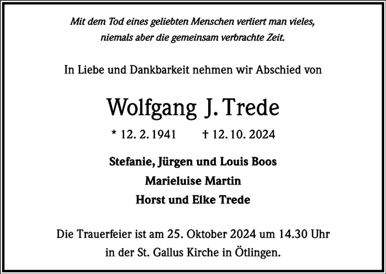 <p>Mit dem Tod eines geliebten Menschen verliert man vieles,<br />niemals aber die gemeinsam verbrachte Zeit.</p><p>In Liebe und Dankbarkeit nehmen wir Abschied von</p><p>Wolfgang J. Trede<br />* 12. 2. 1941 † 12. 10. 2024<br />Stefanie, Jürgen und Louis Boos<br />Marieluise Martin<br />Horst und Elke Trede<br />Die Trauerfeier ist am 25. Oktober 2024 um 14.30 Uhr<br />in der St. Gallus Kirche in Ötlingen.</p>