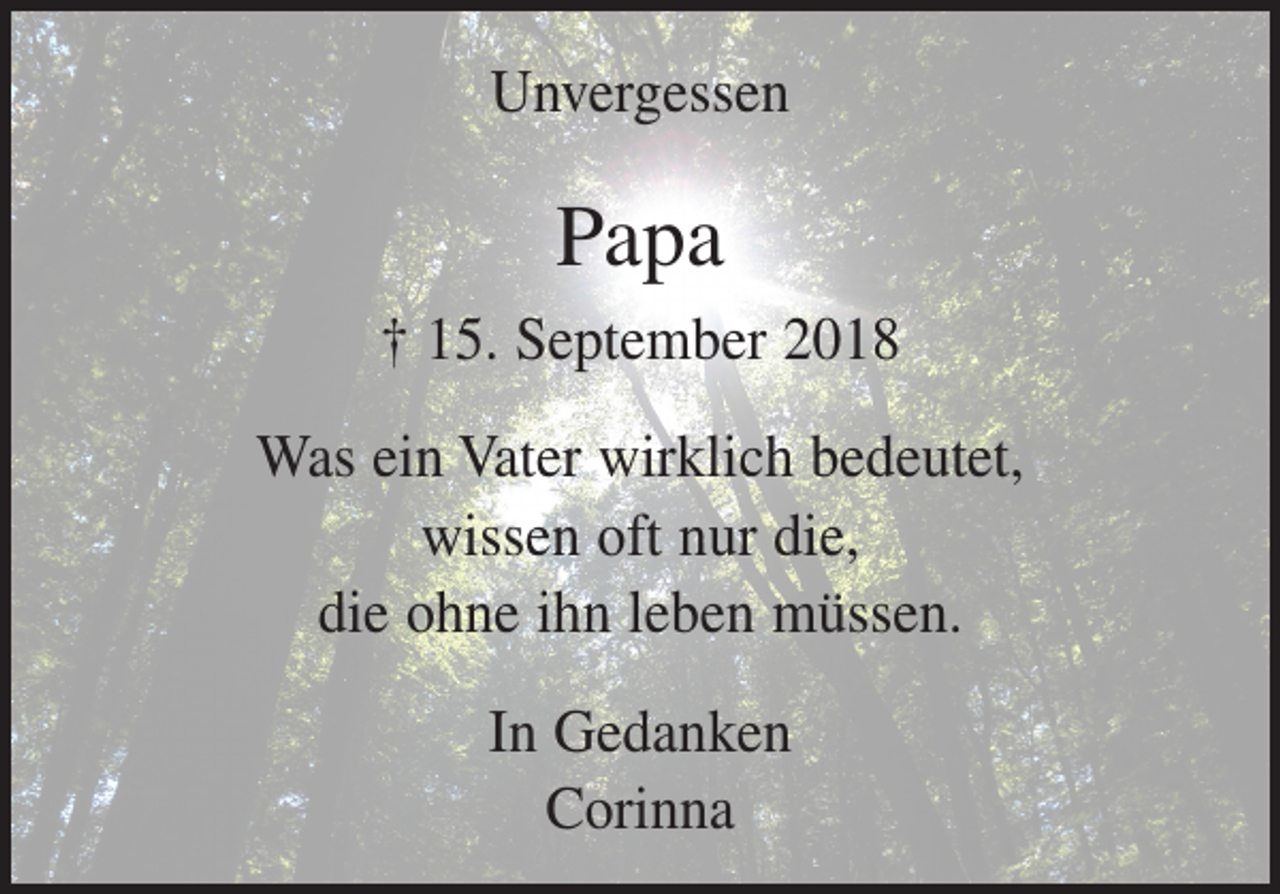 <p>Unvergessen</p><p>Papa<br />† 15. September 2018<br />Was ein Vater wirklich bedeutet,<br />wissen oft nur die,<br />die ohne ihn leben müssen.<br />In Gedanken<br />Corinna</p>