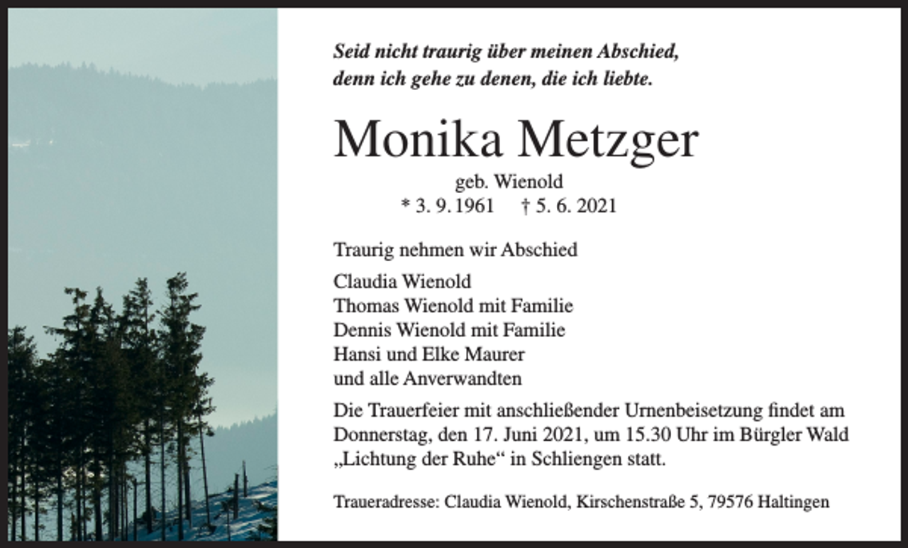 <p>Seid nicht traurig über meinen Abschied,<br />denn ich gehe zu denen, die ich liebte.</p><p>Monika Metzger<br />geb. Wienold<br />* 3. 9. 1961 † 5. 6. 2021<br />Traurig nehmen wir Abschied<br />Claudia Wienold<br />Thomas Wienold mit Familie<br />Dennis Wienold mit Familie<br />Hansi und Elke Maurer<br />und alle Anverwandten<br />Die Trauerfeier mit anschließender Urnenbeisetzung findet am<br />Donnerstag, den 17. Juni 2021, um 15.30 Uhr im Bürgler Wald<br />„Lichtung der Ruhe“ in Schliengen statt.<br />Traueradresse: Claudia Wienold, Kirschenstraße 5, 79576 Haltingen</p>