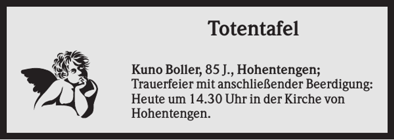 <p>Totentafel<br />Kuno Boller, 85 J., Hohentengen;<br />Trauerfeier mit anschließender Beerdigung:<br />Heute um 14.30 Uhr in der Kirche von<br />Hohentengen.</p>