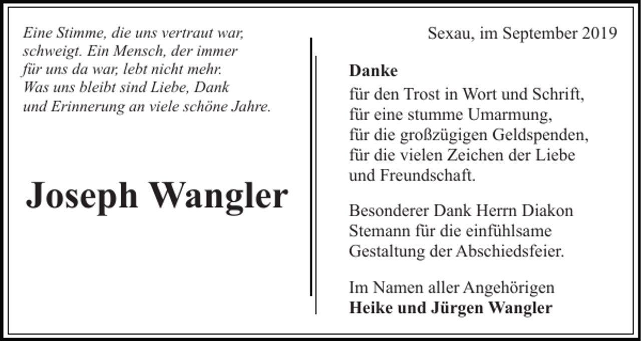 <p>Eine Stimme, die uns vertraut war,<br />schweigt. Ein Mensch, der immer<br />für uns da war, lebt nicht mehr.<br />Was uns bleibt sind Liebe, Dank<br />und Erinnerung an viele schöne Jahre.</p><p>Joseph Wangler</p><p>Sexau, im September 2019<br />Danke<br />für den Trost in Wort und Schrift,<br />für eine stumme Umarmung,<br />für die großzügigen Geldspenden,<br />für die vielen Zeichen der Liebe<br />und Freundschaft.<br />Besonderer Dank Herrn Diakon<br />Stemann für die einfühlsame<br />Gestaltung der Abschiedsfeier.<br />Im Namen aller Angehörigen<br />Heike und Jürgen Wangler</p>