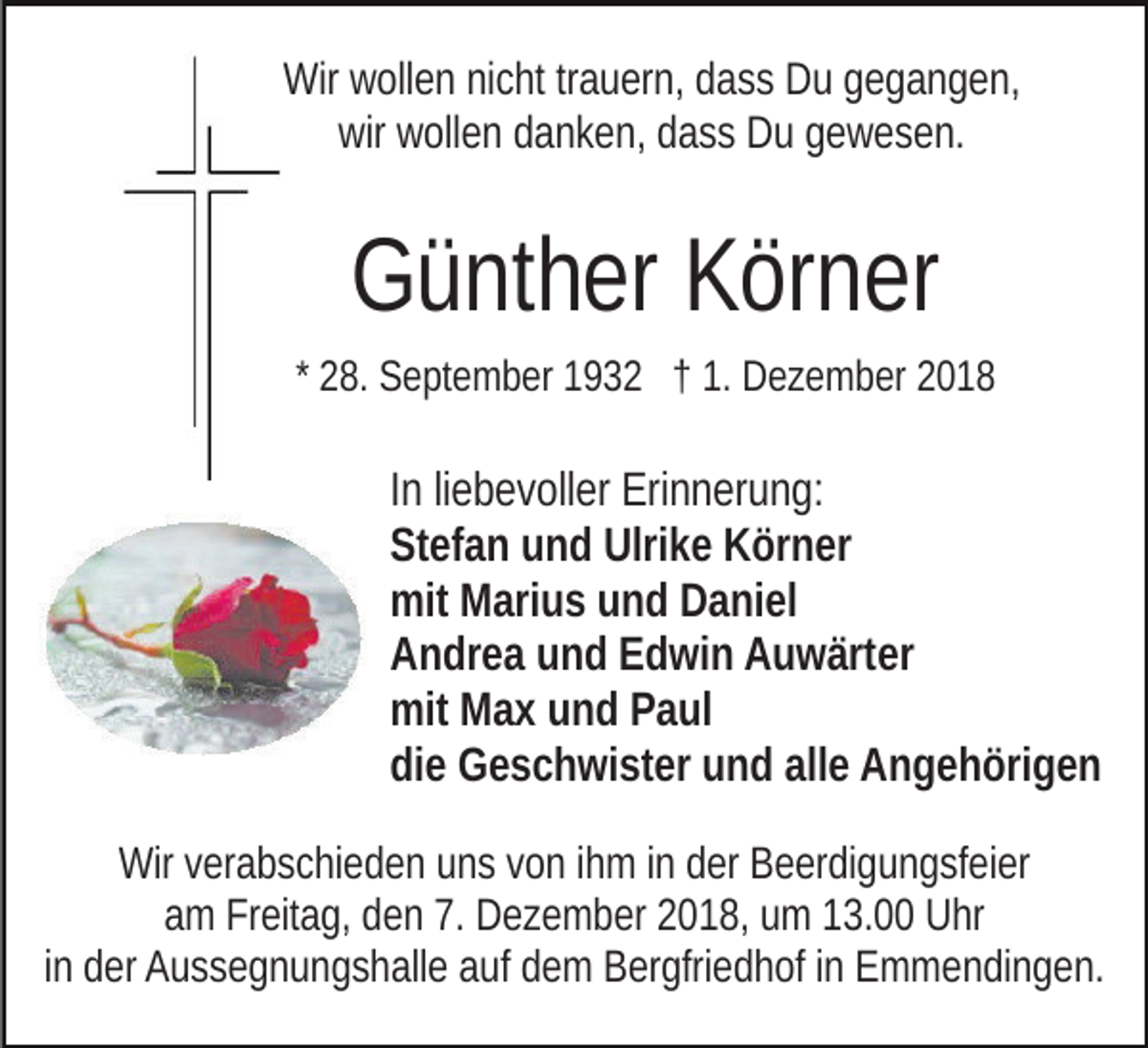 <p>Wir wollen nicht trauern, dass Du gegangen,<br />wir wollen danken, dass Du gewesen.</p><p>Günther Körner<br />* 28. September 1932 † 1. Dezember 2018</p><p>In liebevoller Erinnerung:<br />Stefan und Ulrike Körner<br />mit Marius und Daniel<br />Andrea und Edwin Auwärter<br />mit Max und Paul<br />die Geschwister und alle Angehörigen<br />Wir verabschieden uns von ihm in der Beerdigungsfeier<br />am Freitag, den 7. Dezember 2018, um 13.00 Uhr<br />in der Aussegnungshalle auf dem Bergfriedhof in Emmendingen.</p>