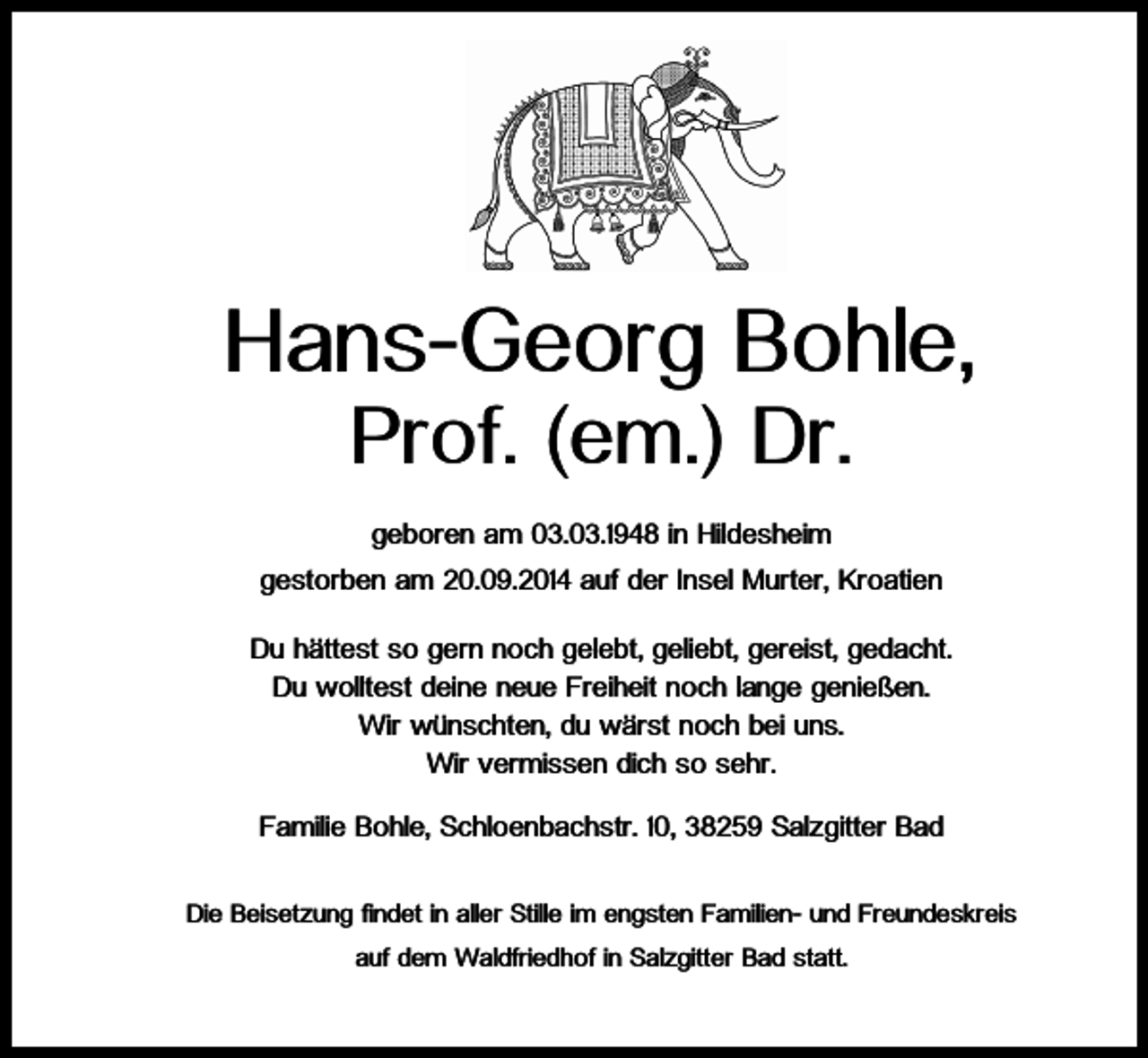 <p>Hans-Georg Bohle,<br />Prof. (em.) Dr.<br />geboren am 03.03.1948 in Hildesheim<br />gestorben am 20.09.2014 auf der Insel Murter, Kroatien<br />Du hättest so gern noch gelebt, geliebt, gereist, gedacht.<br />Du wolltest deine neue Freiheit noch lange genießen.<br />Wir wünschten, du wärst noch bei uns.<br />Wir vermissen dich so sehr.<br />Familie Bohle, Schloenbachstr. 10, 38259 Salzgitter Bad<br />Die Beisetzung findet in aller Stille im engsten Familien- und Freundeskreis<br />auf dem Waldfriedhof in Salzgitter Bad statt.</p>