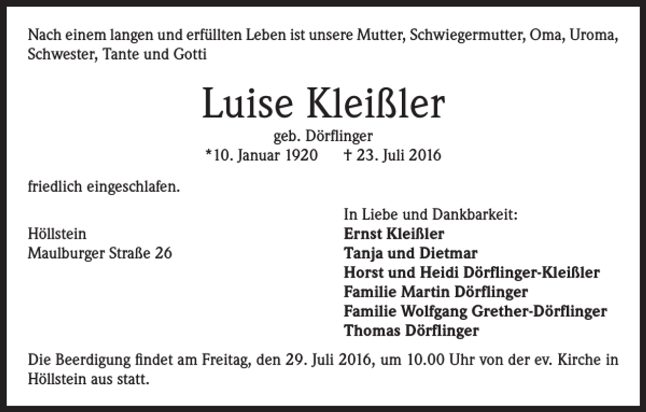 <p>Nach einem langen und erfüllten Leben ist unsere Mutter, Schwiegermutter, Oma, Uroma,<br />Schwester, Tante und Gotti</p><p>Luise Kleißler<br />geb. Dörflinger<br />*10. Januar 1920 † 23. Juli 2016</p><p>friedlich eingeschlafen.</p><p>Höllstein<br />Maulburger Straße 26</p><p>In Liebe und Dankbarkeit:<br />Ernst Kleißler<br />Tanja und Dietmar<br />Horst und Heidi Dörflinger-Kleißler<br />Familie Martin Dörflinger<br />Familie Wolfgang Grether-Dörflinger<br />Thomas Dörflinger</p><p>Die Beerdigung findet am Freitag, den 29. Juli 2016, um 10.00 Uhr von der ev. Kirche in<br />Höllstein aus statt.</p>