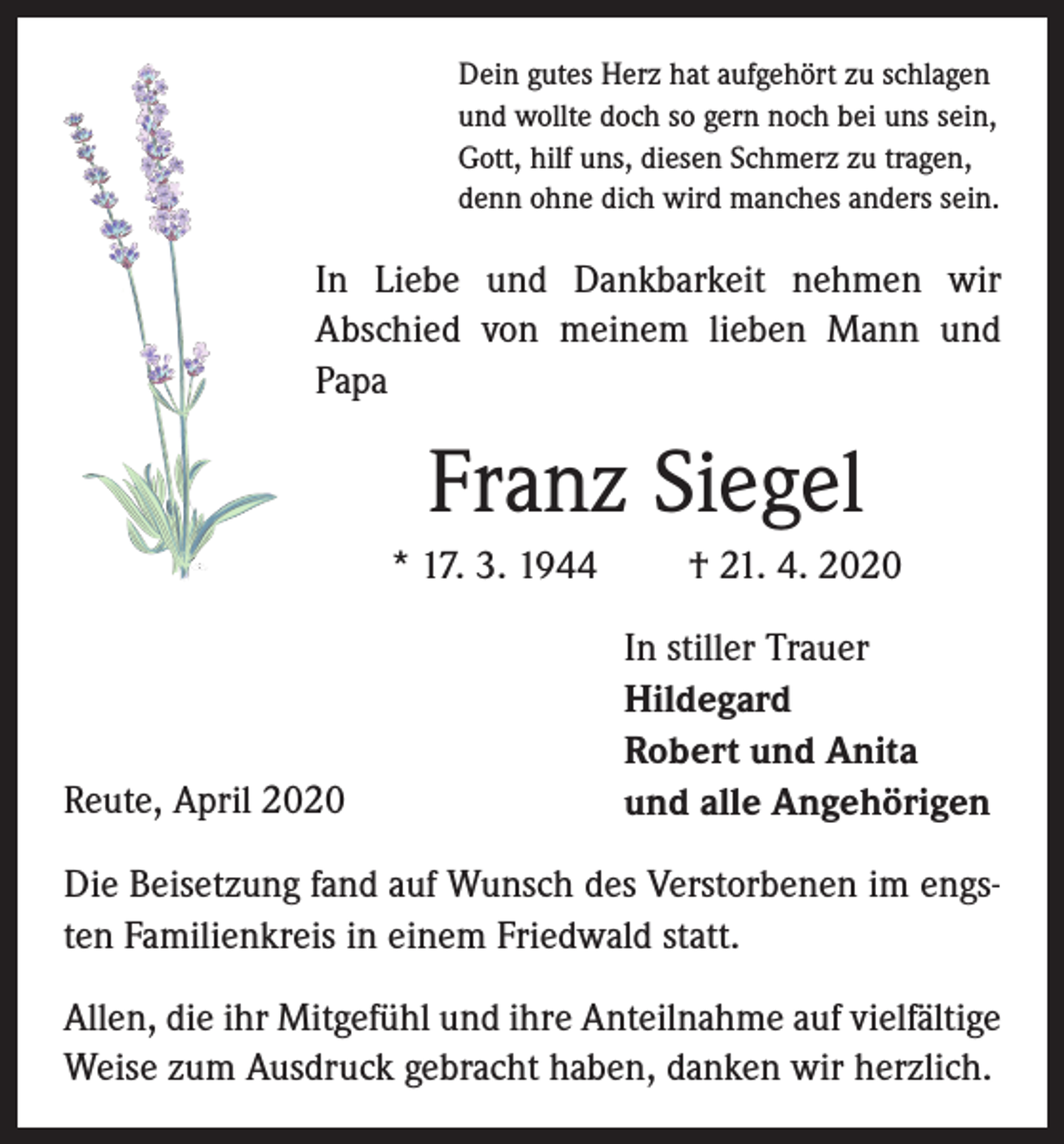 <p>Dein gutes Herz hat aufgehört zu schlagen<br />und wollte doch so gern noch bei uns sein,<br />Gott, hilf uns, diesen Schmerz zu tragen,<br />denn ohne dich wird manches anders sein.</p><p>In Liebe und Dankbarkeit nehmen wir<br />Abschied von meinem lieben Mann und<br />Papa</p><p>Franz Siegel<br />* 17. 3. 1944</p><p>Reute, April 2020</p><p>† 21. 4. 2020<br />In stiller Trauer<br />Hildegard<br />Robert und Anita<br />und alle Angehörigen</p><p>Die Beisetzung fand auf Wunsch des Verstorbenen im engsten Familienkreis in einem Friedwald statt.<br />Allen, die ihr Mitgefühl und ihre Anteilnahme auf vielfältige<br />Weise zum Ausdruck gebracht haben, danken wir herzlich.</p>