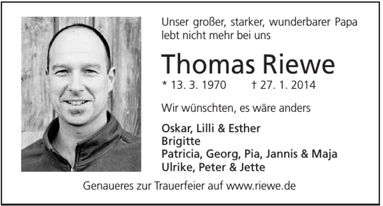 <p>Unser großer, starker, wunderbarer Papa<br />lebt nicht mehr bei uns</p><p>Thomas Riewe<br />* 13. 3. 1970</p><p>† 27. 1. 2014</p><p>Wir wünschten, es wäre anders<br />Oskar, Lilli &amp; Esther<br />Brigitte<br />Patricia, Georg, Pia, Jannis &amp; Maja<br />Ulrike, Peter &amp; Jette<br />Genaueres zur Trauerfeier auf www.riewe.de</p>