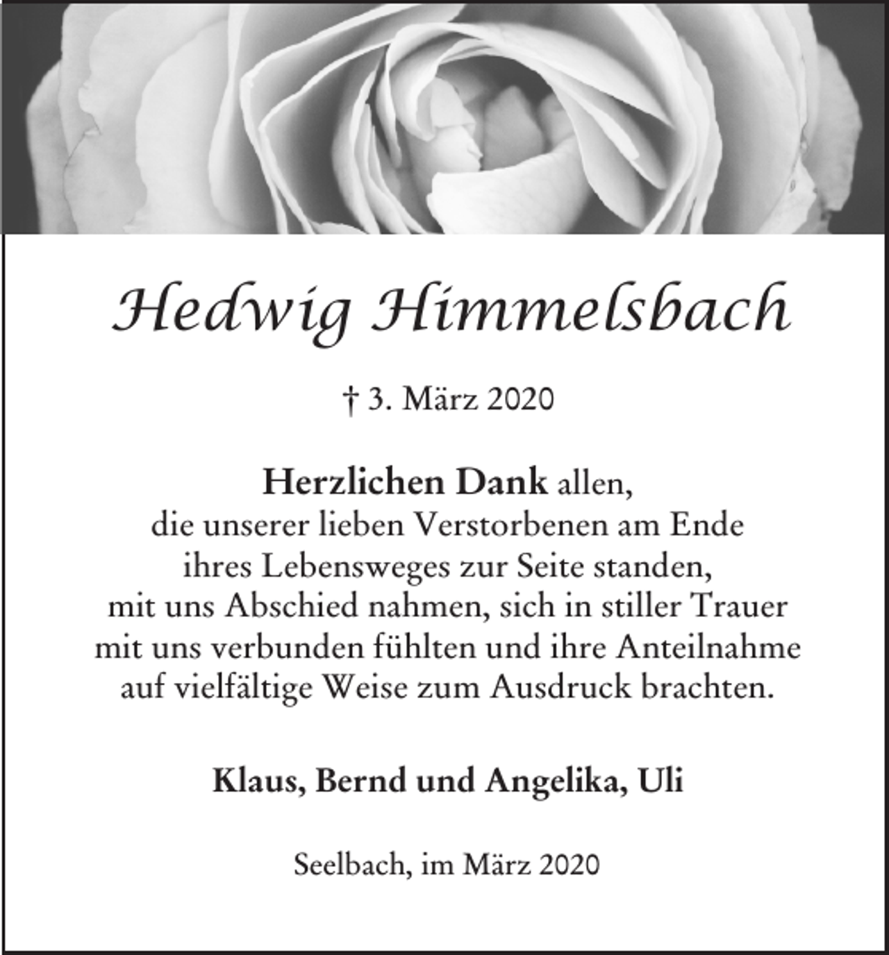 <p>Hedwig Himmelsbach<br />† 3. März 2020</p><p>Herzlichen Dank allen,<br />die unserer lieben Verstorbenen am Ende<br />ihres Lebensweges zur Seite standen,<br />mit uns Abschied nahmen, sich in stiller Trauer<br />mit uns verbunden fühlten und ihre Anteilnahme<br />auf vielfältige Weise zum Ausdruck brachten.<br />Klaus, Bernd und Angelika, Uli<br />Seelbach, im März 2020</p>