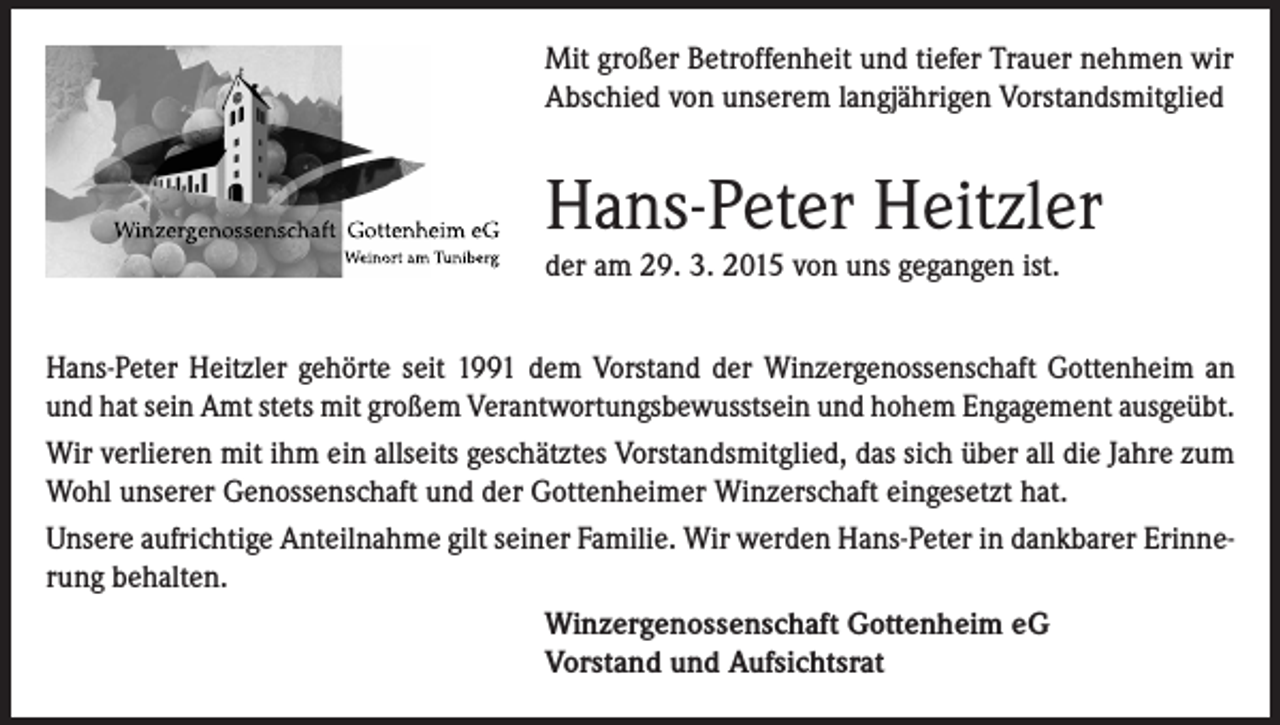 <p>Mit großer Betroffenheit und tiefer Trauer nehmen wir<br />Abschied von unserem langjährigen Vorstandsmitglied</p><p>Hans-Peter Heitzler<br />der am 29. 3. 2015 von uns gegangen ist.<br />Hans-Peter Heitzler gehörte seit 1991 dem Vorstand der Winzergenossenschaft Gottenheim an<br />und hat sein Amt stets mit großem Verantwortungsbewusstsein und hohem Engagement ausgeübt.<br />Wir verlieren mit ihm ein allseits geschätztes Vorstandsmitglied, das sich über all die Jahre zum<br />Wohl unserer Genossenschaft und der Gottenheimer Winzerschaft eingesetzt hat.<br />Unsere aufrichtige Anteilnahme gilt seiner Familie. Wir werden Hans-Peter in dankbarer Erinnerung behalten.<br />Winzergenossenschaft Gottenheim eG<br />Vorstand und Aufsichtsrat</p>