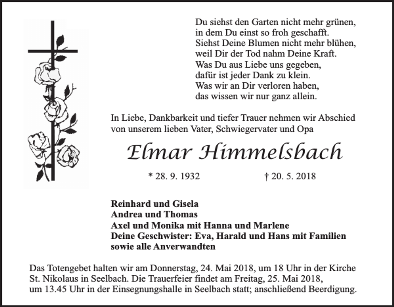 <p>Du siehst den Garten nicht mehr grünen,<br />in dem Du einst so froh geschafft.<br />Siehst Deine Blumen nicht mehr blühen,<br />weil Dir der Tod nahm Deine Kraft.<br />Was Du aus Liebe uns gegeben,<br />dafür ist jeder Dank zu klein.<br />Was wir an Dir verloren haben,<br />das wissen wir nur ganz allein.<br />In Liebe, Dankbarkeit und tiefer Trauer nehmen wir Abschied<br />von unserem lieben Vater, Schwiegervater und Opa</p><p>Elmar Himmelsbach<br />* 28. 9. 1932</p><p>† 20. 5. 2018</p><p>Reinhard und Gisela<br />Andrea und Thomas<br />Axel und Monika mit Hanna und Marlene<br />Deine Geschwister: Eva, Harald und Hans mit Familien<br />sowie alle Anverwandten<br />Das Totengebet halten wir am Donnerstag, 24. Mai 2018, um 18 Uhr in der Kirche<br />St. Nikolaus in Seelbach. Die Trauerfeier findet am Freitag, 25. Mai 2018,<br />um 13.45 Uhr in der Einsegnungshalle in Seelbach statt; anschließend Beerdigung.</p>