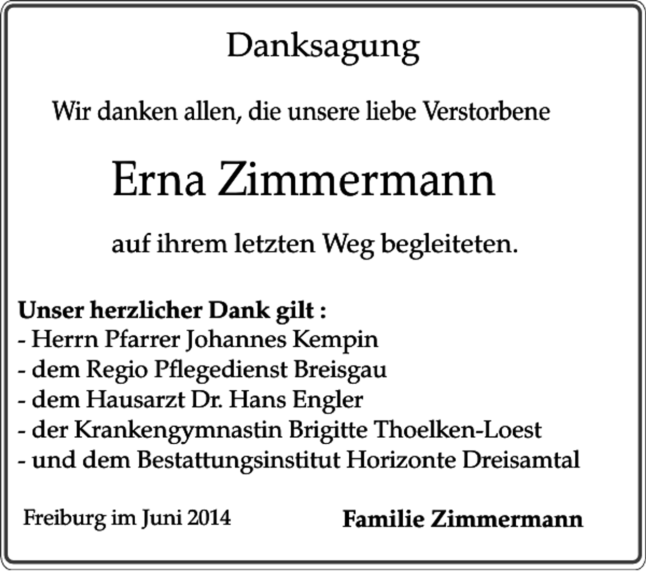 <p>Danksagung<br />Wir danken allen, die unsere liebe Verstorbene</p><p>Erna Zimmermann<br />auf ihrem letzten Weg begleiteten.<br />Unser herzlicher Dank gilt :<br />- Herrn Pfarrer Johannes Kempin<br />- dem Regio Pflegedienst Breisgau<br />- dem Hausarzt Dr. Hans Engler<br />- der Krankengymnastin Brigitte Thoelken-Loest<br />- und dem Bestattungsinstitut Horizonte Dreisamtal<br />Freiburg im Juni 2014</p><p>Familie Zimmermann</p>
