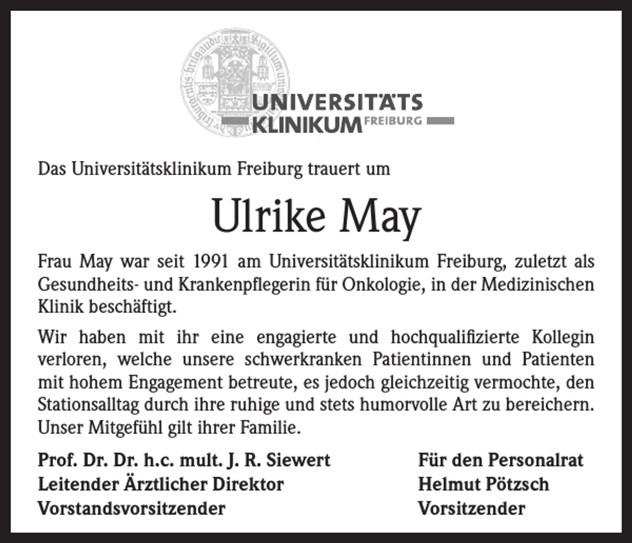 <p>Das Universitätsklinikum Freiburg trauert um</p><p>Ulrike May<br />Frau May war seit 1991 am Universitätsklinikum Freiburg, zuletzt als<br />­Gesundheits- und Krankenpflegerin für Onkologie, in der Medizinischen<br />Klinik beschäftigt.<br />Wir haben mit ihr eine engagierte und hochqualifizierte Kollegin<br />­verloren, welche unsere schwerkranken Patientinnen und Patienten<br />mit hohem Engagement betreute, es jedoch gleichzeitig vermochte, den<br />­Stationsalltag durch ihre ruhige und stets humorvolle Art zu bereichern.<br />Unser Mitgefühl gilt ihrer Familie.<br />Prof. Dr. Dr. h.c. mult. J. R. Siewert<br />Leitender Ärztlicher Direktor<br />Vorstandsvorsitzender</p><p>Für den Personalrat<br />Helmut Pötzsch<br />Vorsitzender</p>