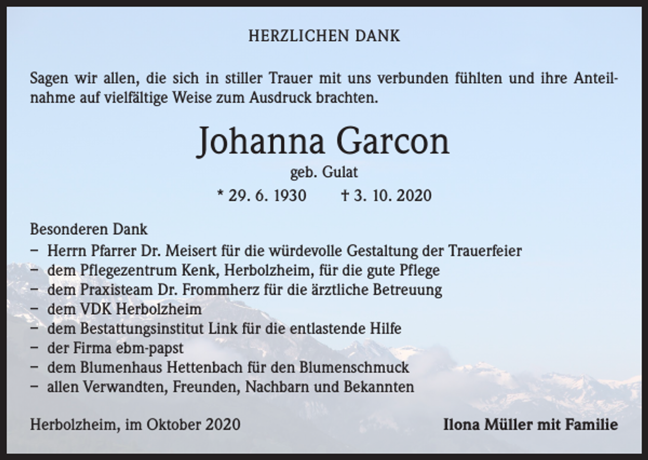 <p>HERZLICHEN DANK<br />Sagen wir allen, die sich in stiller Trauer mit uns verbunden fühlten und ihre Anteil­<br />nahme auf vielfältige Weise zum Ausdruck brachten.</p><p>Johanna Garcon<br />geb. Gulat<br />* 29. 6. 1930 † 3. 10. 2020</p><p>Besonderen Dank<br />– Herrn Pfarrer Dr. Meisert für die würdevolle Gestaltung der Trauerfeier<br />– dem Pflegezentrum Kenk, Herbolzheim, für die gute Pflege<br />– dem Praxisteam Dr. Frommherz für die ärztliche Betreuung<br />– dem VDK Herbolzheim<br />– dem Bestattungsinstitut Link für die entlastende Hilfe<br />– der Firma ebm-papst<br />– dem Blumenhaus Hettenbach für den Blumenschmuck<br />– allen Verwandten, Freunden, Nachbarn und Bekannten<br />Herbolzheim, im Oktober 2020</p><p>Ilona Müller mit Familie</p>