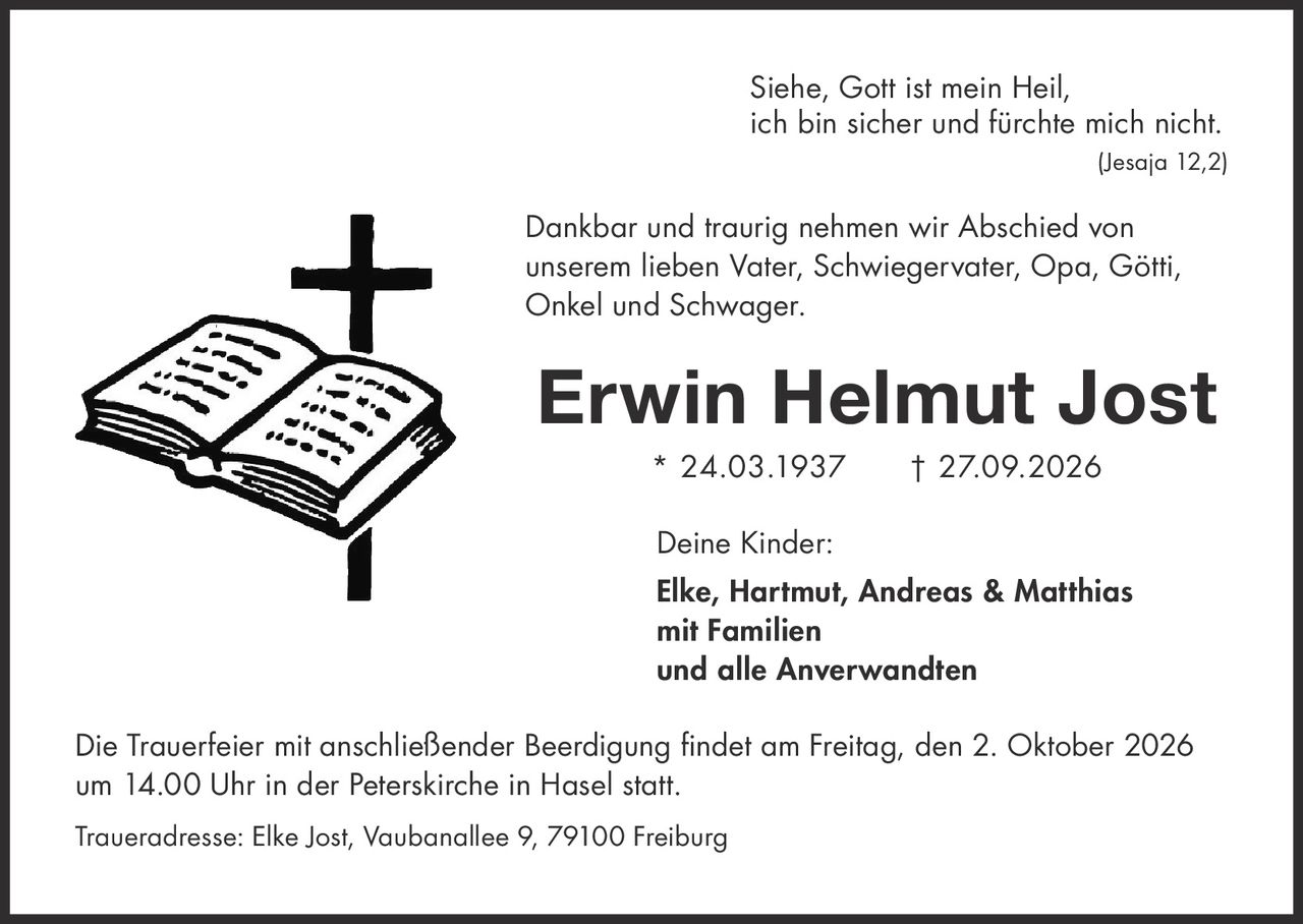 <p><i>Siehe, Gott ist mein Heil,<br/>ich bin sicher und fürchte mich nicht.<br/>(Jesaja 12,2)</i></p><p>Dankbar und traurig nehmen wir Abschied von unserem lieben Vater, Schwiegervater, Opa, Götti, Onkel und Schwager.</p><p><strong>Erwin Helmut Jost</strong> * 24.03.1937 † 27.09.2026</p><p><strong>Deine Kinder:</strong><br/><strong>Elke, Hartmut, Andreas & Matthias</strong><br/><strong>mit Familien</strong><br/><strong>und alle Anverwandten</strong></p><p>Die Trauerfeier mit anschließender Beerdigung findet am Freitag, den 2. Oktober 2026 um 14.00 Uhr in der Peterskirche in Hasel statt.</p><p>Traueradresse: Elke Jost, Vaubanallee 9, 79100 Freiburg</p>