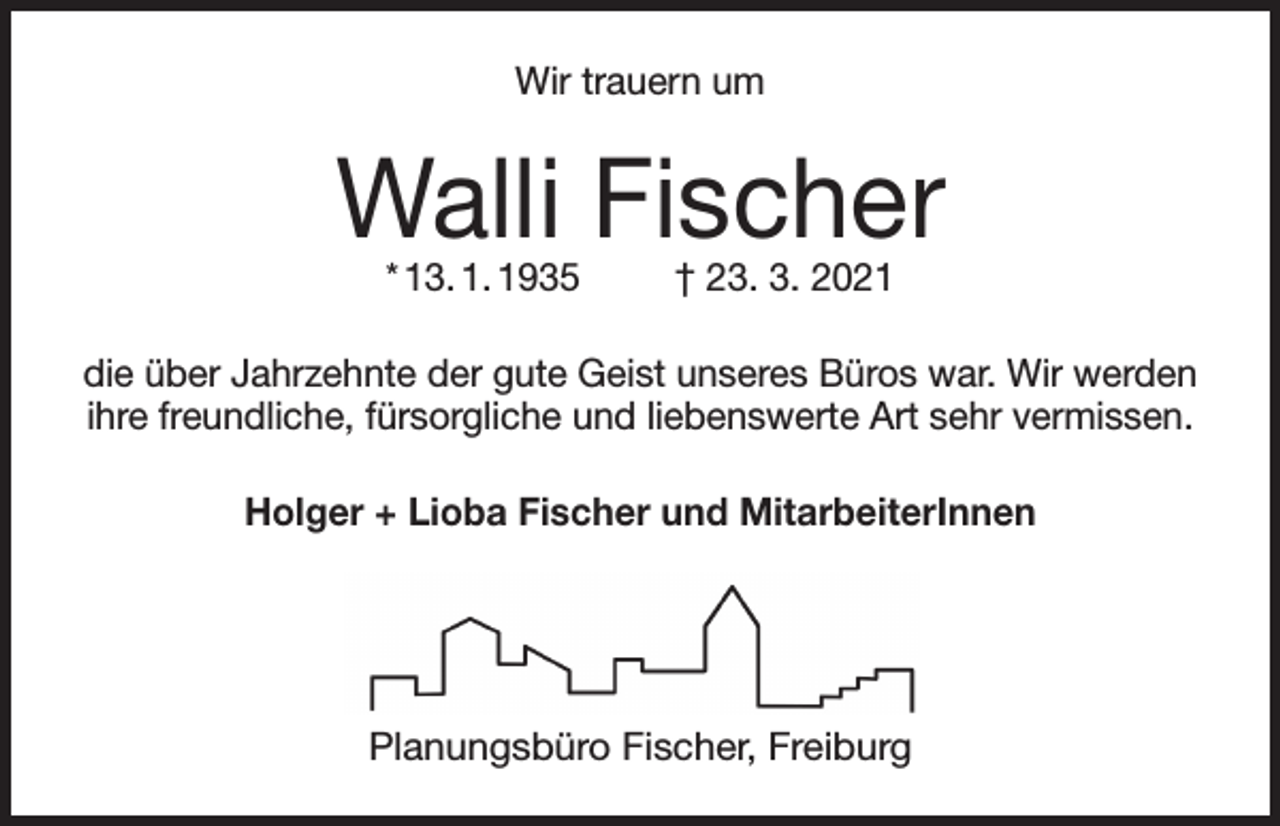 <p>Wir trauern um</p><p>Walli Fischer<br />* 13. 1. 1935</p><p>† 23. 3. 2021</p><p>die über Jahrzehnte der gute Geist unseres Büros war. Wir werden<br />ihre freundliche, fürsorgliche und liebenswerte Art sehr vermissen.<br />Holger + Lioba Fischer und MitarbeiterInnen</p><p>Planungsbüro Fischer, Freiburg</p>