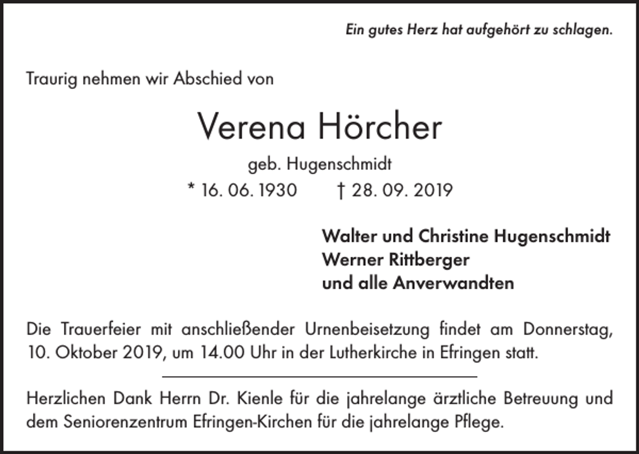 <p>Ein gutes Herz hat aufgehört zu schlagen.</p><p>Traurig nehmen wir Abschied von</p><p>Verena Hörcher<br />geb. Hugenschmidt<br />* 16. 06. 1930 † 28. 09. 2019</p><p>Walter und Christine Hugenschmidt<br />Werner Rittberger<br />und alle Anverwandten</p><p>Die Trauerfeier mit anschließender Urnenbeisetzung findet am Donnerstag,<br />10. Oktober 2019, um 14.00 Uhr in der Lutherkirche in Efringen statt.<br />Herzlichen Dank Herrn Dr. Kienle für die jahrelange ärztliche Betreuung und<br />dem Seniorenzentrum Efringen-Kirchen für die jahrelange Pflege.</p>