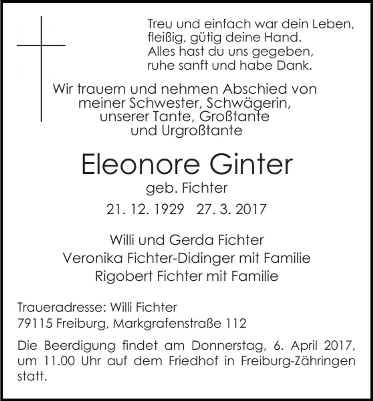 <p>Treu und einfach war dein Leben,<br />fleißig, gütig deine Hand.<br />Alles hast du uns gegeben,<br />ruhe sanft und habe Dank.</p><p>Wir trauern und nehmen Abschied von<br />meiner Schwester, Schwägerin,<br />unserer Tante, Großtante<br />und Urgroßtante</p><p>Eleonore Ginter<br />geb. Fichter<br />21. 12. 1929 27. 3. 2017</p><p>Willi und Gerda Fichter<br />Veronika Fichter-Didinger mit Familie<br />Rigobert Fichter mit Familie<br />Traueradresse: Willi Fichter<br />79115 Freiburg, Markgrafenstraße 112<br />Die Beerdigung findet am Donnerstag, 6. April 2017,<br />um 11.00 Uhr auf dem Friedhof in Freiburg-Zähringen<br />statt.</p>