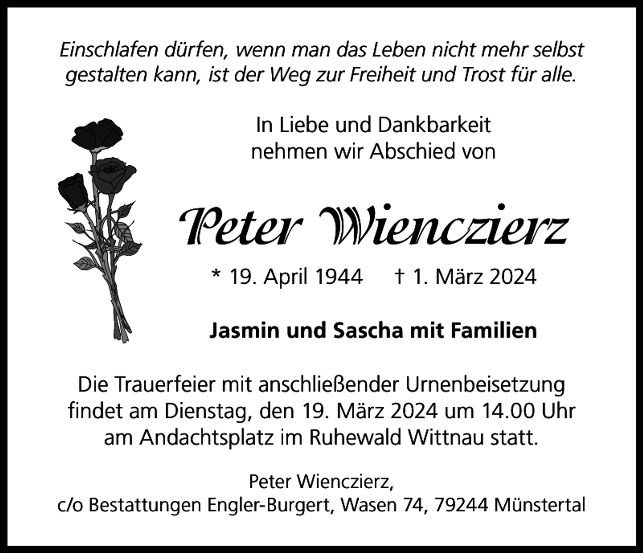 <p>Einschlafen dürfen, wenn man das Leben nicht mehr selbst<br />gestalten kann, ist der Weg zur Freiheit und Trost für alle.</p><p>In Liebe und Dankbarkeit<br />nehmen wir Abschied von</p><p>Peter Wienczierz<br />* 19. April 1944</p><p>† 1. März 2024</p><p>Jasmin und Sascha mit Familien<br />Die Trauerfeier mit anschließender Urnenbeisetzung<br />findet am Dienstag, den 19. März 2024 um 14.00 Uhr<br />am Andachtsplatz im Ruhewald Wittnau statt.<br />Peter Wienczierz,<br />c/o Bestattungen Engler-Burgert, Wasen 74, 79244 Münstertal</p>
