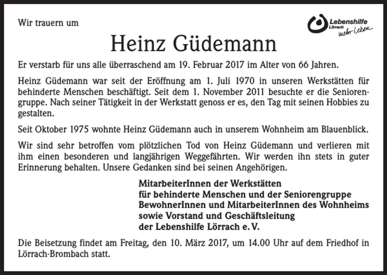 <p>Wir trauern um</p><p>Lebenshilfe</p><p>Lörrach</p><p>Heinz Güdemann<br />Er verstarb für uns alle überraschend am 19. Februar 2017 im Alter von 66 Jahren.<br />Heinz Güdemann war seit der Eröffnung am 1. Juli 1970 in unseren Werkstätten für<br />­behinderte Menschen beschäftigt. Seit dem 1. November 2011 besuchte er die Seniorengruppe. Nach seiner Tätigkeit in der Werkstatt genoss er es, den Tag mit seinen Hobbies zu<br />gestalten.<br />Seit Oktober 1975 wohnte Heinz Güdemann auch in unserem Wohnheim am Blauenblick.<br />Wir sind sehr betroffen vom plötzlichen Tod von Heinz Güdemann und verlieren mit<br />ihm einen besonderen und langjährigen Weggefährten. Wir werden ihn stets in guter<br />­Erinnerung behalten. Unsere Gedanken sind bei seinen Angehörigen.<br />MitarbeiterInnen der Werkstätten<br />für behinderte Menschen und der Seniorengruppe<br />BewohnerInnen und MitarbeiterInnen des Wohnheims<br />sowie Vorstand und Geschäftsleitung<br />der Lebenshilfe Lörrach e. V.<br />Die Beisetzung findet am Freitag, den 10. März 2017, um 14.00 Uhr auf dem Friedhof in<br />Lörrach-Brombach statt.</p>