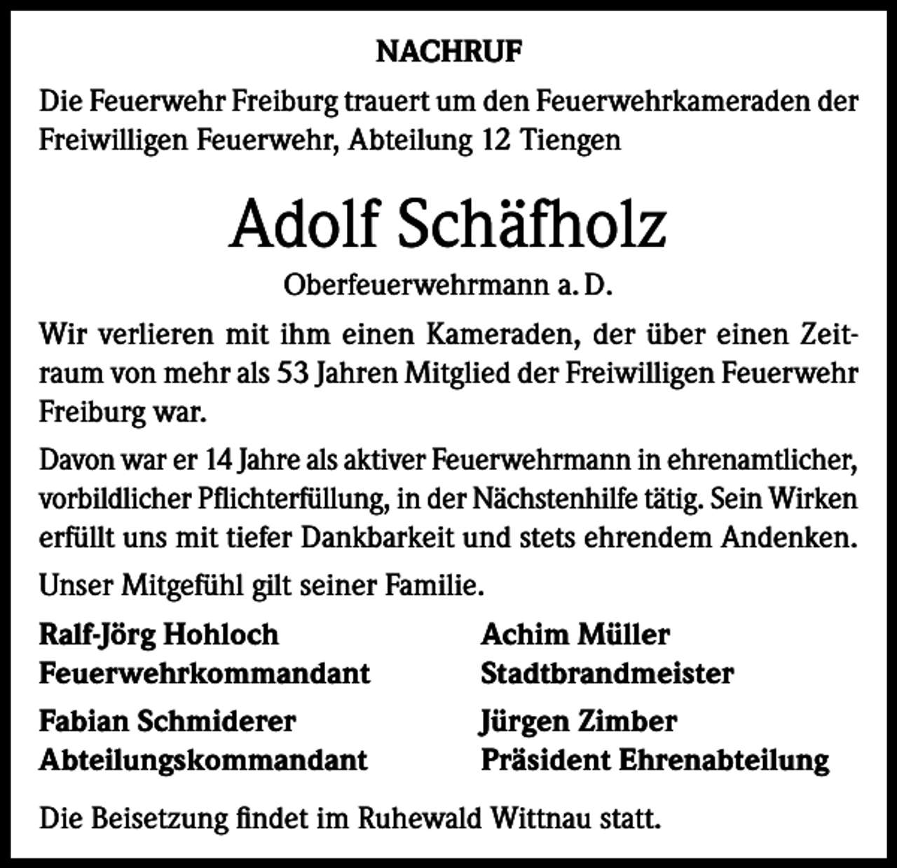 <p>NACHRUF<br />Die Feuerwehr Freiburg trauert um den Feuerwehrkameraden der<br />Freiwilligen Feuerwehr, Abteilung 12 Tiengen</p><p>Adolf Schäfholz<br />Oberfeuerwehrmann a. D.<br />Wir verlieren mit ihm einen Kameraden, der über einen Zeitraum von mehr als 53 Jahren Mitglied der Freiwilligen Feuerwehr<br />­Freiburg war.<br />Davon war er 14 Jahre als aktiver Feuerwehrmann in ehrenamtlicher,<br />vorbildlicher Pflichterfüllung, in der Nächstenhilfe tätig. Sein Wirken<br />erfüllt uns mit tiefer Dankbarkeit und stets ehrendem Andenken.<br />Unser Mitgefühl gilt seiner Familie.<br />Ralf-Jörg Hohloch<br />Achim Müller<br />Feuerwehrkommandant<br />Stadtbrandmeister<br />Fabian Schmiderer<br />Jürgen Zimber<br />Abteilungskommandant<br />Präsident Ehrenabteilung<br />Die Beisetzung findet im Ruhewald Wittnau statt.</p>