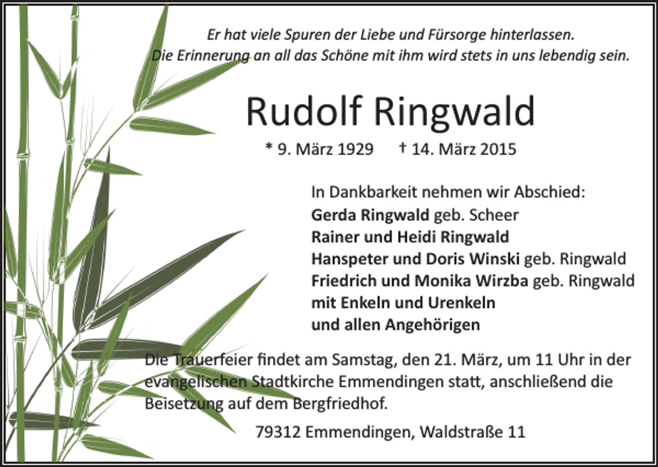 <p>Er hat viele Spuren der Liebe und Fürsorge hinterlassen.<br />Die Erinnerung an all das Schöne mit ihm wird stets in uns lebendig sein.</p><p>Rudolf Ringwald<br />* 9. März 1929</p><p>† 14. März 2015</p><p>In Dankbarkeit nehmen wir Abschied:<br />Gerda Ringwald geb. Scheer<br />Rainer und Heidi Ringwald<br />Hanspeter und Doris Winski geb. Ringwald<br />Friedrich und Monika Wirzba geb. Ringwald<br />mit Enkeln und Urenkeln<br />und allen Angehörigen<br />Die Trauerfeier ﬁndet am Samstag, den 21. März, um 11 Uhr in der<br />evangelischen Stadtkirche Emmendingen sta�, anschließend die<br />Beisetzung auf dem Bergfriedhof.<br />79312 Emmendingen, Waldstraße 11</p>