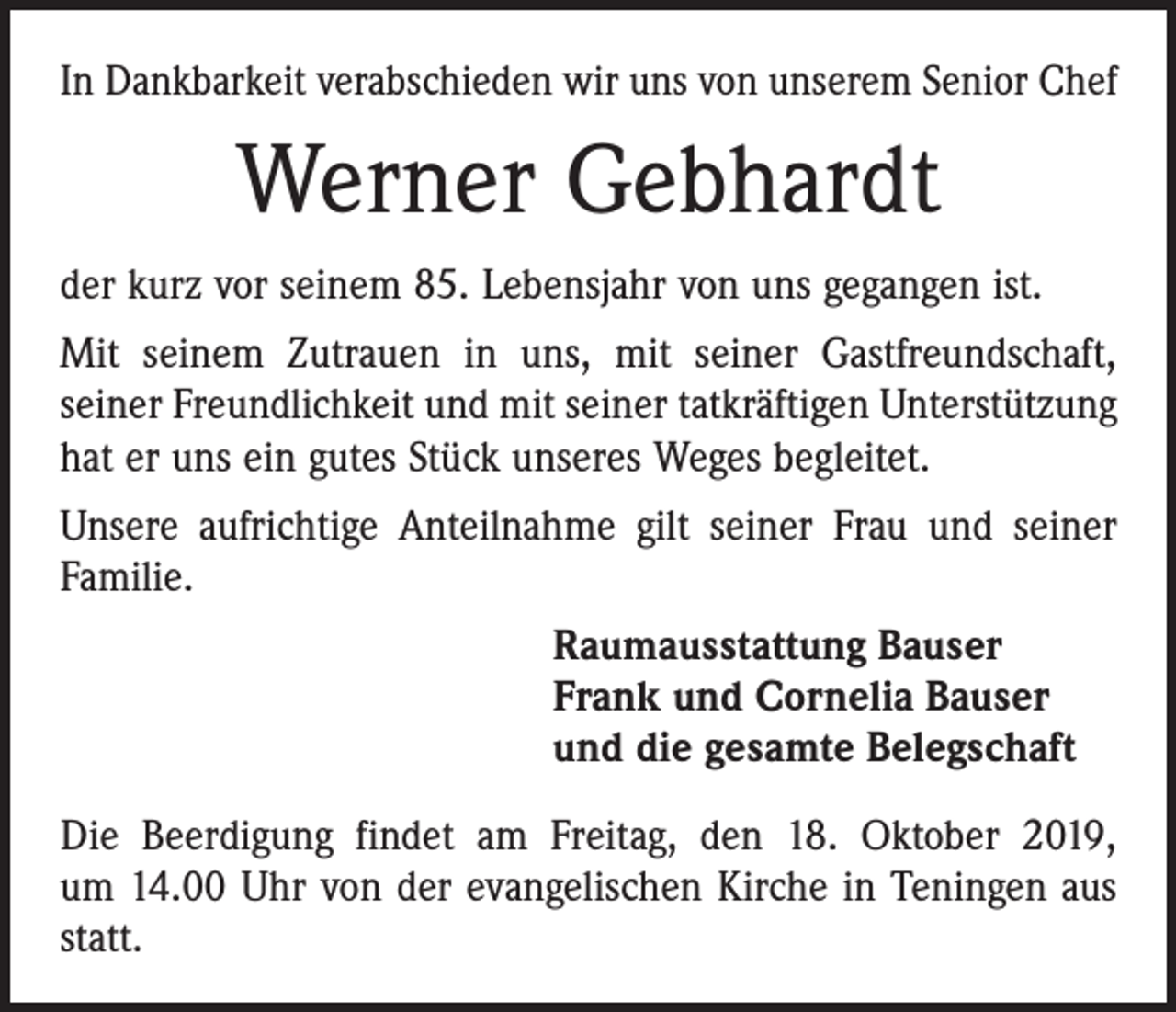 <p>In Dankbarkeit verabschieden wir uns von unserem Senior Chef</p><p>Werner Gebhardt<br />der kurz vor seinem 85. Lebensjahr von uns gegangen ist.<br />Mit seinem Zutrauen in uns, mit seiner Gastfreundschaft,<br />­seiner Freundlichkeit und mit seiner tatkräftigen Unterstützung<br />hat er uns ein gutes Stück unseres Weges begleitet.<br />Unsere aufrichtige Anteilnahme gilt seiner Frau und seiner<br />Familie.<br />Raumausstattung Bauser<br />Frank und Cornelia Bauser<br />und die gesamte Belegschaft<br />Die Beerdigung findet am Freitag, den 18. Oktober 2019,<br />um 14.00 Uhr von der evangelischen Kirche in Teningen aus<br />statt.</p>