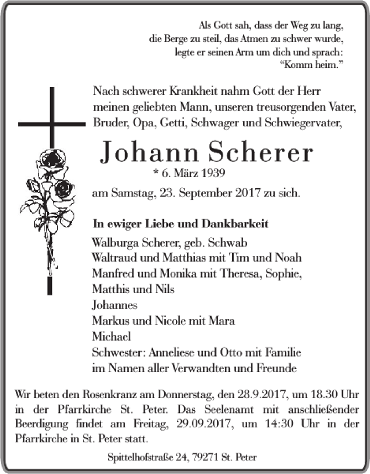 <p>Als Gott<br />Als<br />G ott ssah,<br />a h, dass<br />d ass der<br />der Weg<br />W e g zzuu llang,<br />a n g,<br />die<br />Ber ge zzuu steil,<br />d as Atmen<br />A t me n zu<br />z u schwer<br />sc h wer wurde,<br />w urde,<br />die Berge<br />steil, das<br />le<br />gte er<br />er seinen<br />sei ne n Arm<br />Arm uum<br />m dic<br />h uund<br />n d s sprach:<br />pr ac h:<br />legte<br />dich<br />“ K o m m heim.”<br />hei m. ”<br />“Komm</p><p>N ac h scschwerer<br />Nach<br />h werer KrKrankheit<br />a n k heit nnahm<br />a h m GGott<br />ott der<br />der Herr<br />Herr<br />mei<br />ne n gelie<br />bte n MMann,<br />a n n, uunseren<br />nsere n tre<br />us or ge n de n Vater,<br />Vater,<br />meinen<br />geliebten<br />treusorgenden<br />Br<br />u der , Opa,<br />O p a, Getti,<br />Getti, Schwager<br />Sc h w a ger und<br />u n d Schwiegervater,<br />Sc h wie ger v ater,<br />Bruder,</p><p>JJohann<br />o h a n n Scherer<br />S c h e re r<br />** 6.<br />6. März<br />M ärz 11</p><p>aamm Samstag,<br />S a mst a g, 23.<br />2 3. September<br />Se pte m ber 2017<br />2 0 1 7 zzuu sic<br />sich.<br />h.<br />IInn ewiger<br />e wi g er Liebe<br />Li e b e und<br />u n d Dankbarkeit<br />D a n k b ar keit</p><p>W al b ur g a Scherer,<br />Walburga<br />Sc herer, geb.<br />ge b. Schwab<br />Sc h w a b<br />WWaltraud<br />altr a u d und<br />u n d Matthias<br />M att hi as mit<br />mit Tim<br />T i m und<br />u n d Noah<br />Noa h<br />M a nfre d uund<br />n d MMonika<br />o ni k a mit<br />mit Theresa,<br />T heres a, Sophie,<br />S o p hie,<br />Manfred<br />Matthis<br />Nils<br />M att his uund<br />n d Nils<br />Johannes<br />J o h a n nes<br />Markus<br />M ar k us uund<br />n d Nicole<br />Nic ole mit<br />mit Mara<br />M ar a<br />Michael<br />Mic h ael<br />Sc h wester: AAnneliese<br />n neliese uund<br />n d Otto<br />Ott o mit<br />mit Familie<br />F a milie<br />Schwester:<br />i m Namen<br />N a me n aller<br />aller Verwandten<br />Ver w a n dte n und<br />u n d Freunde<br />Fre u n de<br />im<br />WWir<br />ir beten<br />bete n den<br />de n Rosenkranz<br />Rose n kr a nz aamm Donnerstag,<br />D o n nerst a g, den<br />de n 28.9.2017,<br />2 8. 9. 2 0 1 7, um<br />u m 18.30<br />1 8. 3 0 Uhr<br />U hr<br />in<br />i n der<br />der Pfarrkirche<br />Pf arr kirc he St.<br />St. Peter.<br />Peter. Das<br />D as Seelenamt<br />Seele n a mt mit<br />mit anschließender<br />a nsc hlie ße n der<br />Beer<br />di g u n g fifindet<br />n det aam<br />m Freitag,<br />F reit a g, 29.09.2017,<br />2 9. 0 9. 2 0 1 7, um<br />u m 14:30<br />1 4: 3 0 Uhr<br />U hr iinn der<br />der<br />Beerdigung<br />Pf<br />arr kir c he iinn St.<br />St. Peter<br />Peter st<br />att.<br />Pfarrkirche<br />statt.<br />SSpittelhofstraße<br />pittel h ofstr a ße 224,<br />4, 779271<br />9 2 7 1 St.<br />St. Peter<br />P eter</p>