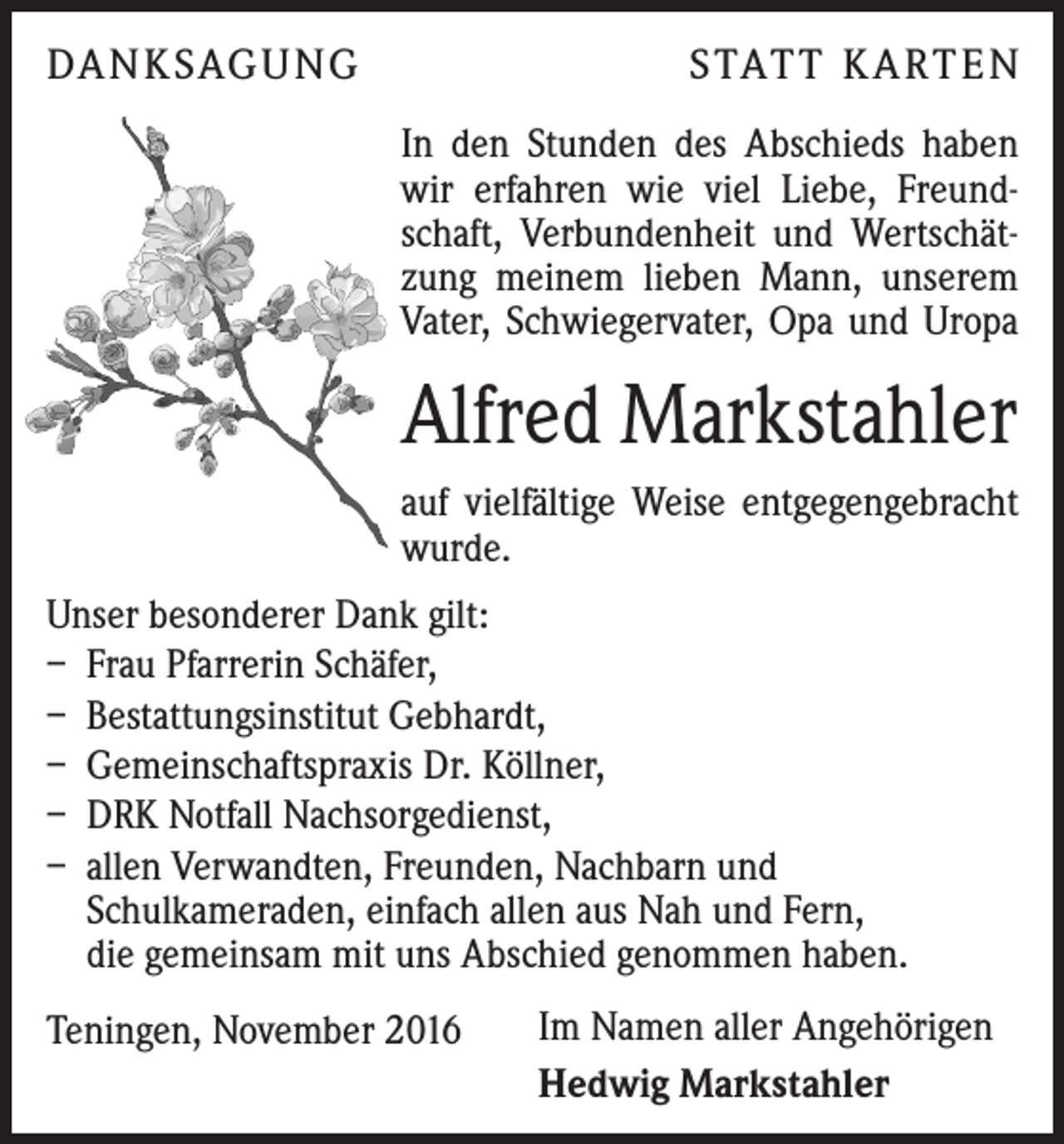 <p>DA N K SAG U NG</p><p>S TAT T K A RT E N<br />In den Stunden des Abschieds haben<br />wir erfahren wie viel Liebe, Freundschaft, Verbundenheit und Wertschätzung meinem lieben Mann, unserem<br />Vater, Schwiegervater, Opa und Uropa</p><p>Alfred Markstahler<br />auf vielfältige Weise entgegengebracht<br />wurde.<br />Unser besonderer Dank gilt:<br />– Frau Pfarrerin Schäfer,<br />– Bestattungsinstitut Gebhardt,<br />– Gemeinschaftspraxis Dr. Köllner,<br />– DRK Notfall Nachsorgedienst,<br />– allen Verwandten, Freunden, Nachbarn und<br />­Schulkameraden, einfach allen aus Nah und Fern,<br />die gemeinsam mit uns Abschied genommen haben.<br />Teningen, November 2016</p><p>Im Namen aller Angehörigen<br />Hedwig Markstahler</p>