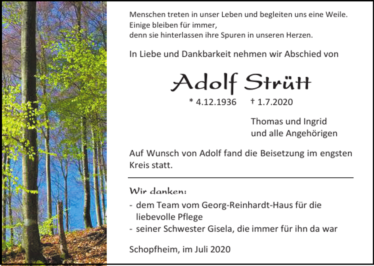 <p>Menschen treten in unser Leben und begleiten uns eine Weile.<br />Einige bleiben für immer,<br />denn sie hinterlassen ihre Spuren in unseren Herzen.</p><p>In Liebe und Dankbarkeit nehmen wir Abschied von</p><p>Adolf Strütt<br />* 4.12.1936</p><p>† 1.7.2020<br />Thomas und Ingrid<br />und alle Angehörigen</p><p>Auf Wunsch von Adolf fand die Beisetzung im engsten<br />Kreis statt.<br />Wir danken:<br />- dem Team vom Georg-Reinhardt-Haus für die<br />liebevolle Pflege<br />- seiner Schwester Gisela, die immer für ihn da war<br />Schopfheim, im Juli 2020</p>