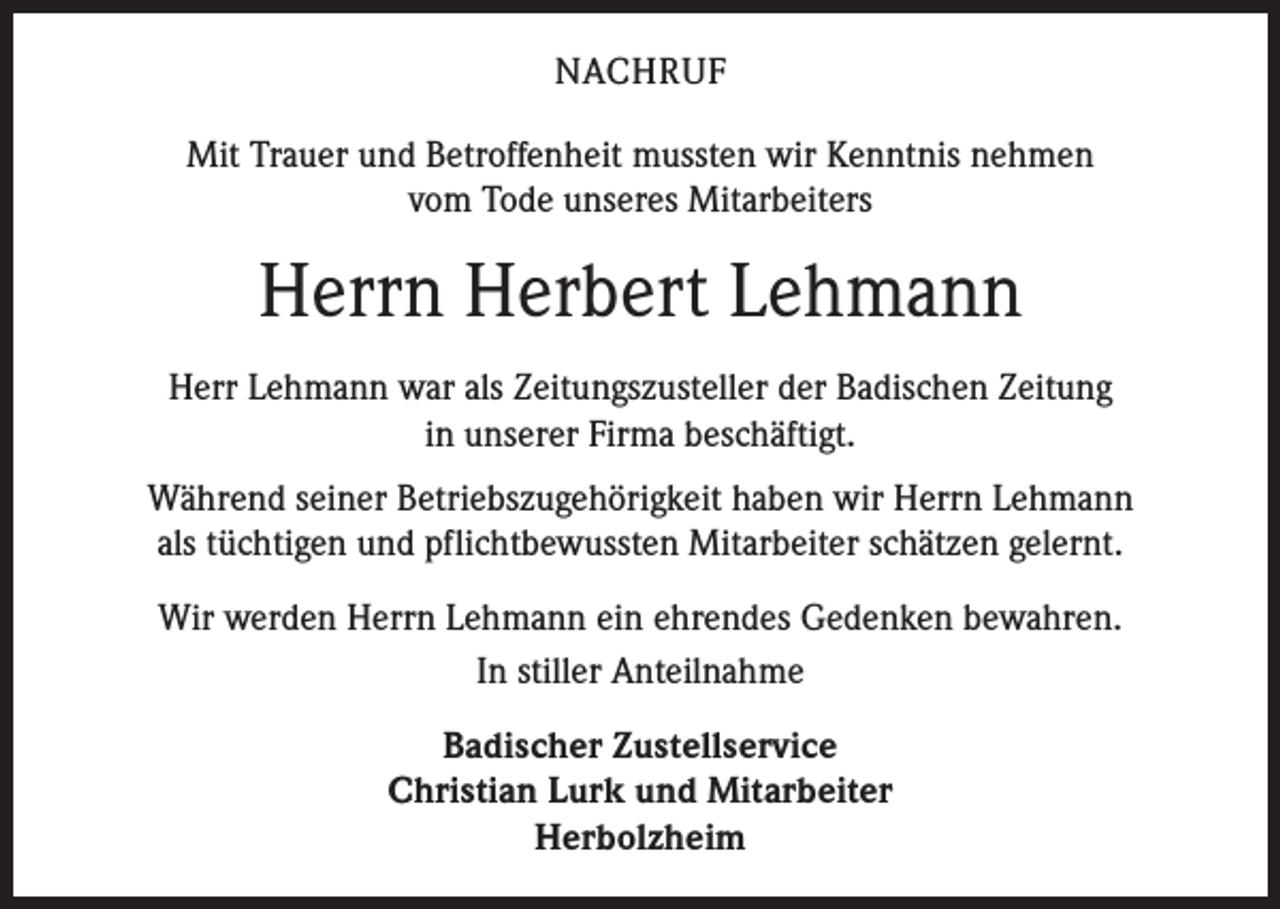 <p>NACHRUF<br />Mit Trauer und Betroffenheit mussten wir Kenntnis nehmen<br />vom Tode unseres Mitarbeiters</p><p>Herrn Herbert Lehmann<br />Herr Lehmann war als Zeitungszusteller der Badischen Zeitung<br />in unserer F­ irma beschäftigt.<br />Während seiner Betriebszugehörigkeit haben wir Herrn Lehmann<br />als ­tüchtigen und pflichtbewussten Mitarbeiter schätzen gelernt.<br />Wir werden Herrn Lehmann ein ehrendes Gedenken bewahren.<br />In stiller Anteilnahme<br />Badischer Zustellservice<br />Christian Lurk und Mitarbeiter<br />Herbolzheim</p>