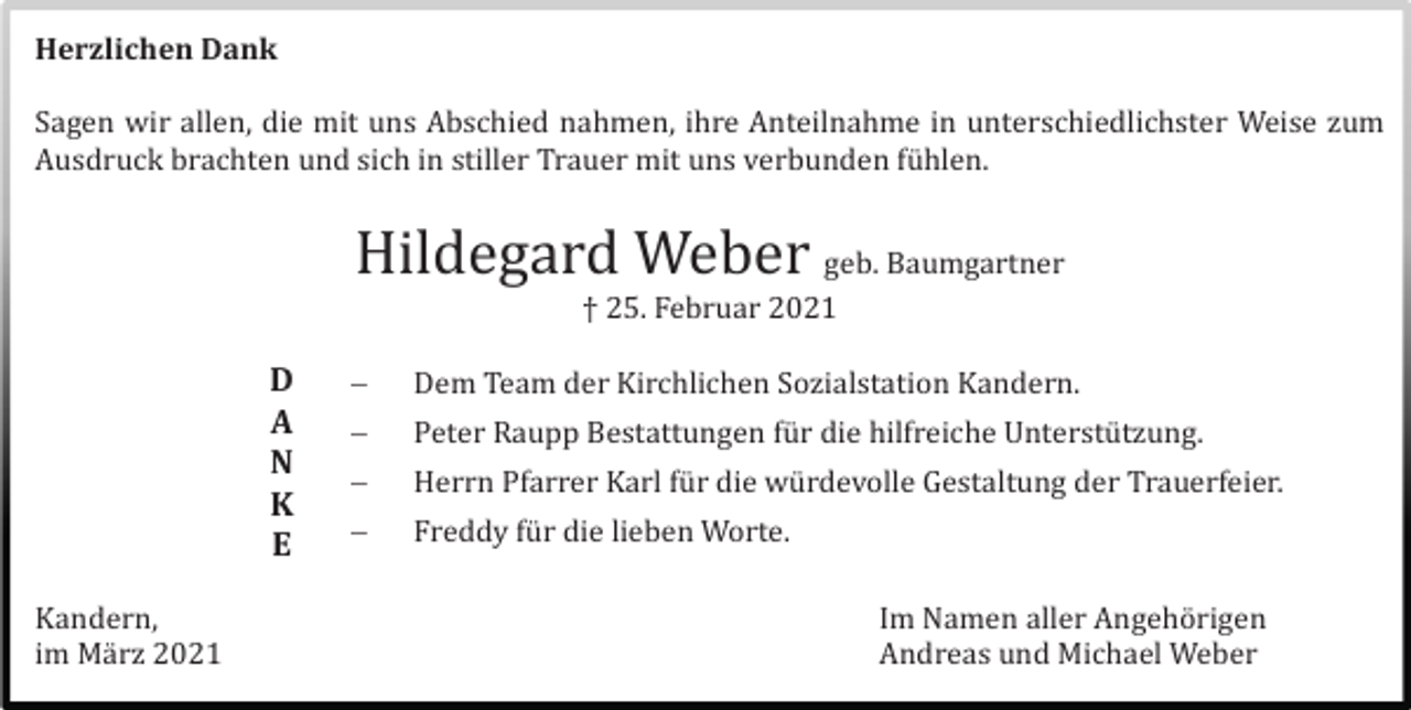 <p>Herzlichen Dank</p><p>Sagen wir allen, die mit uns Abschied nahmen, ihre Anteilnahme in unterschiedlichster Weise zum<br />Ausdruck brachten und sich in stiller Trauer mit uns verbunden fü hlen.</p><p>Hildegard Weber geb. Baumgartner<br />† 25. Februar 2021</p><p>D<br />A<br />N<br />K<br />E<br />Kandern,<br />im Mä rz 2021</p><p></p><p>Dem Team der Kirchlichen Sozialstation Kandern.</p><p></p><p>Peter Raupp Bestattungen fü r die hilfreiche Unterstü tzung.</p><p></p><p>Herrn Pfarrer Karl fü r die wü rdevolle Gestaltung der Trauerfeier.</p><p></p><p>Freddy fü r die lieben Worte.<br />Im Namen aller Angehö rigen<br />Andreas und Michael Weber</p>