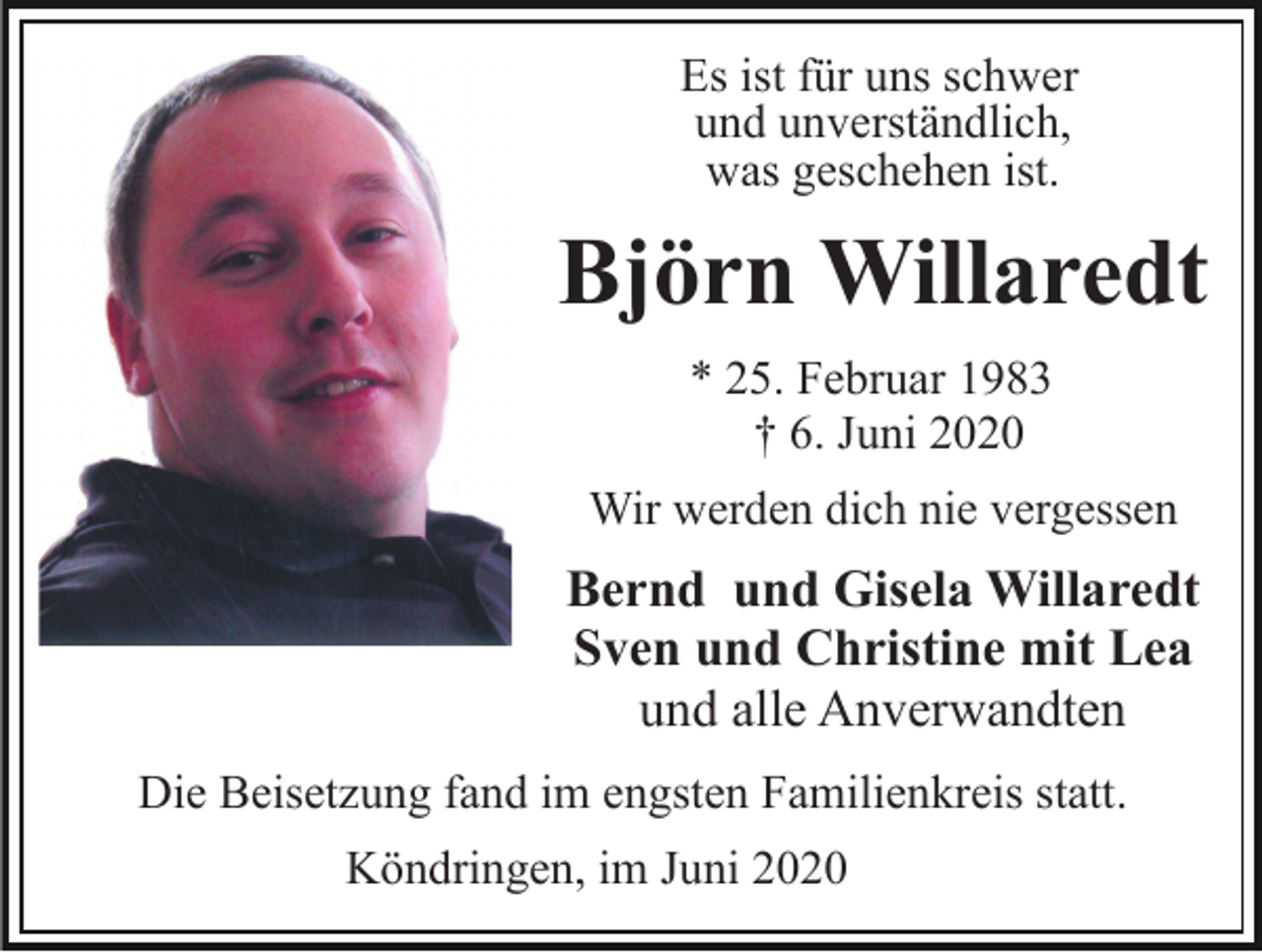 <p>Es ist für uns schwer<br />und unverständlich,<br />was geschehen ist.</p><p>Björn Willaredt<br />* 25. Februar 1983<br />† 6. Juni 2020<br />Wir werden dich nie vergessen</p><p>Bernd und Gisela Willaredt<br />Sven und Christine mit Lea<br />und alle Anverwandten<br />Die Beisetzung fand im engsten Familienkreis statt.<br />Köndringen, im Juni 2020</p>