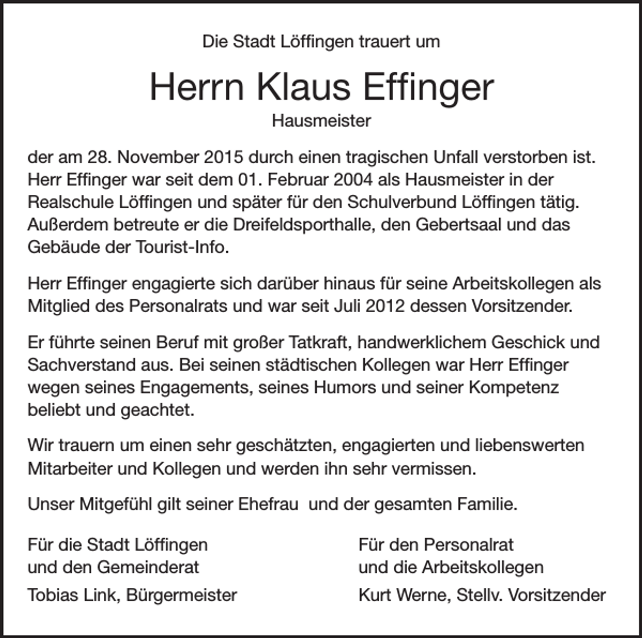 <p>Die Stadt Löffingen trauert um</p><p>Herrn Klaus Effinger<br />Hausmeister<br />der am 28. November 2015 durch einen tragischen Unfall verstorben ist.<br />Herr Effinger war seit dem 01. Februar 2004 als Hausmeister in der<br />Realschule Löffingen und später für den Schulverbund Löffingen tätig.<br />Außerdem betreute er die Dreifeldsporthalle, den Gebertsaal und das<br />Gebäude der Tourist-Info.<br />Herr Effinger engagierte sich darüber hinaus für seine Arbeitskollegen als<br />Mitglied des Personalrats und war seit Juli 2012 dessen Vorsitzender.<br />Er führte seinen Beruf mit großer Tatkraft, handwerklichem Geschick und<br />Sachverstand aus. Bei seinen städtischen Kollegen war Herr Effinger<br />wegen seines Engagements, seines Humors und seiner Kompetenz<br />beliebt und geachtet.<br />Wir trauern um einen sehr geschätzten, engagierten und liebenswerten<br />Mitarbeiter und Kollegen und werden ihn sehr vermissen.<br />Unser Mitgefühl gilt seiner Ehefrau und der gesamten Familie.<br />Für die Stadt Löffingen<br />und den Gemeinderat</p><p>Für den Personalrat<br />und die Arbeitskollegen</p><p>Tobias Link, Bürgermeister</p><p>Kurt Werne, Stellv. Vorsitzender</p>