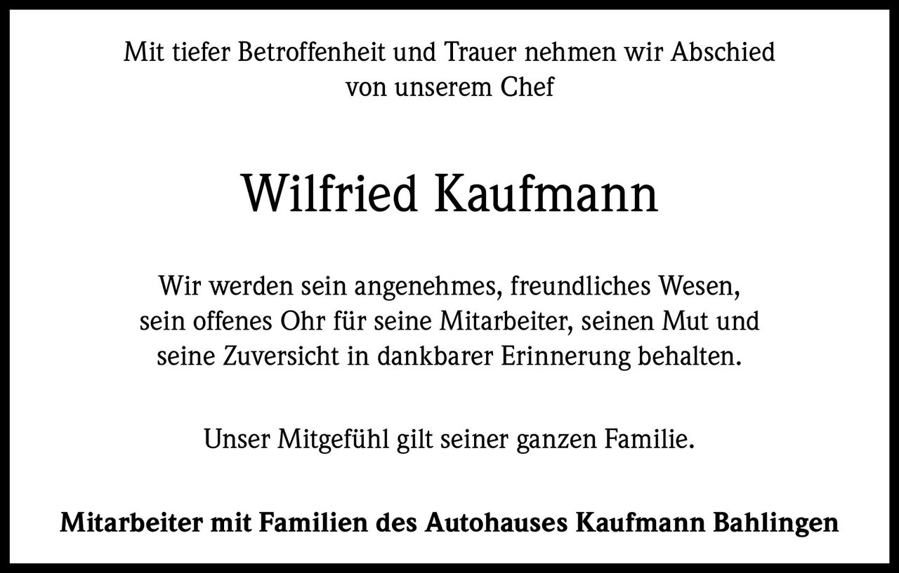 <p>Mit tiefer Betroffenheit und Trauer nehmen wir Abschied von unserem Chef</p>

<p><strong>Wilfried Kaufmann</strong></p>

<p>Wir werden sein angenehmes, freundliches Wesen, sein offenes Ohr für seine Mitarbeiter, seinen Mut und seine Zuversicht in dankbarer Erinnerung behalten.</p>

<p>Unser Mitgefühl gilt seiner ganzen Familie.</p>

<p><strong>Mitarbeiter mit Familien des Autohauses Kaufmann Bahlingen</strong></p>