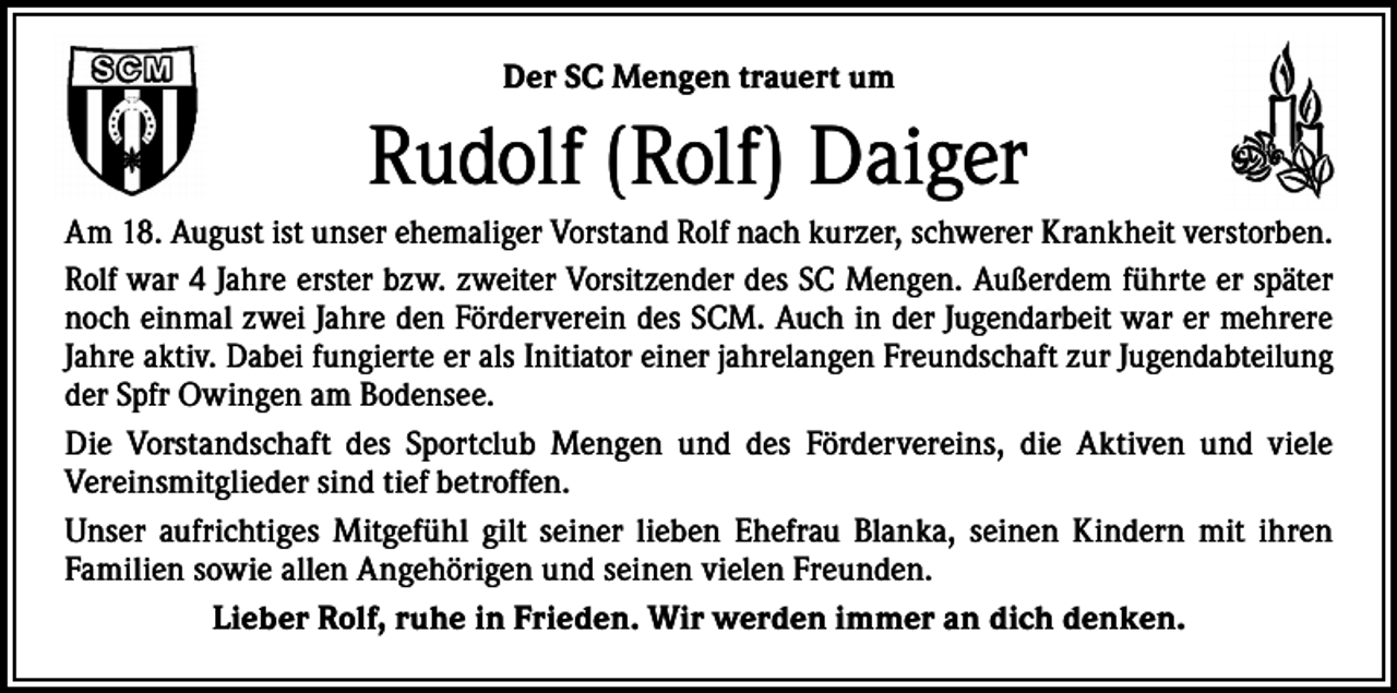 <p>Der SC Mengen trauert um</p><p>Rudolf (Rolf) Daiger<br />Am 18. August ist unser ehemaliger Vorstand Rolf nach kurzer, schwerer Krankheit verstorben.<br />Rolf war 4 Jahre erster bzw. zweiter Vorsitzender des SC Mengen. Außerdem führte er später<br />noch einmal zwei Jahre den Förderverein des SCM. Auch in der Jugendarbeit war er mehrere<br />Jahre aktiv. Dabei fungierte er als Initiator einer jahrelangen Freundschaft zur Jugendabteilung<br />der Spfr Owingen am Bodensee.<br />Die Vorstandschaft des Sportclub Mengen und des Fördervereins, die Aktiven und viele<br />­Vereinsmitglieder sind tief betroffen.<br />Unser aufrichtiges Mitgefühl gilt seiner lieben Ehefrau Blanka, seinen Kindern mit ihren<br />­Familien sowie allen Angehörigen und seinen vielen Freunden.<br />Lieber Rolf, ruhe in Frieden. Wir werden immer an dich denken.</p>