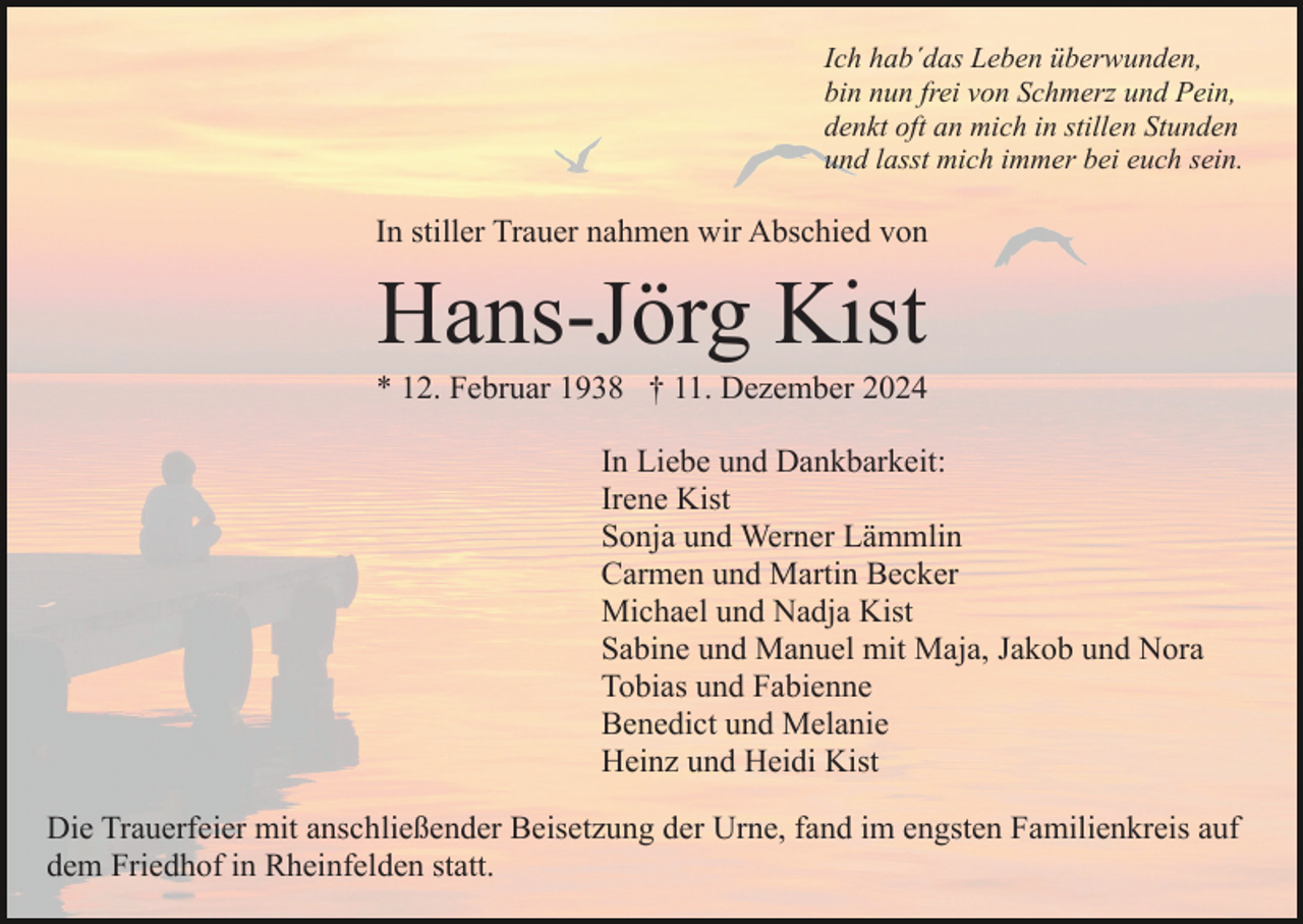 <p>Ich hab´das Leben überwunden,<br />bin nun frei von Schmerz und Pein,<br />denkt oft an mich in stillen Stunden<br />und lasst mich immer bei euch sein.</p><p>In stiller Trauer nahmen wir Abschied von</p><p>Hans-Jörg Kist<br />* 12. Februar 1938 † 11. Dezember 2024<br />In Liebe und Dankbarkeit:<br />Irene Kist<br />Sonja und Werner Lämmlin<br />Carmen und Martin Becker<br />Michael und Nadja Kist<br />Sabine und Manuel mit Maja, Jakob und Nora<br />Tobias und Fabienne<br />Benedict und Melanie<br />Heinz und Heidi Kist<br />Die Trauerfeier mit anschließender Beisetzung der Urne, fand im engsten Familienkreis auf<br />dem Friedhof in Rheinfelden statt.</p>