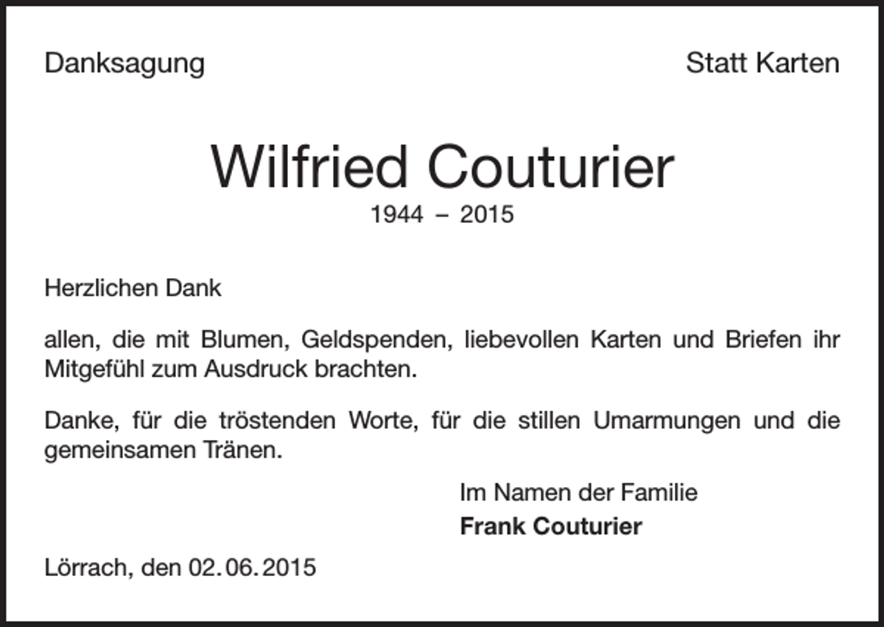 <p>Danksagung</p><p>Statt Karten</p><p>Wilfried Couturier<br />1944 – 2015<br />Herzlichen Dank<br />allen, die mit Blumen, Geldspenden, liebevollen Karten und Briefen ihr<br />Mitgefühl zum Ausdruck brachten.<br />Danke, für die tröstenden Worte, für die stillen Umarmungen und die<br />gemeinsamen Tränen.<br />Im Namen der Familie<br />Frank Couturier<br />Lörrach, den 02. 06. 2015</p>