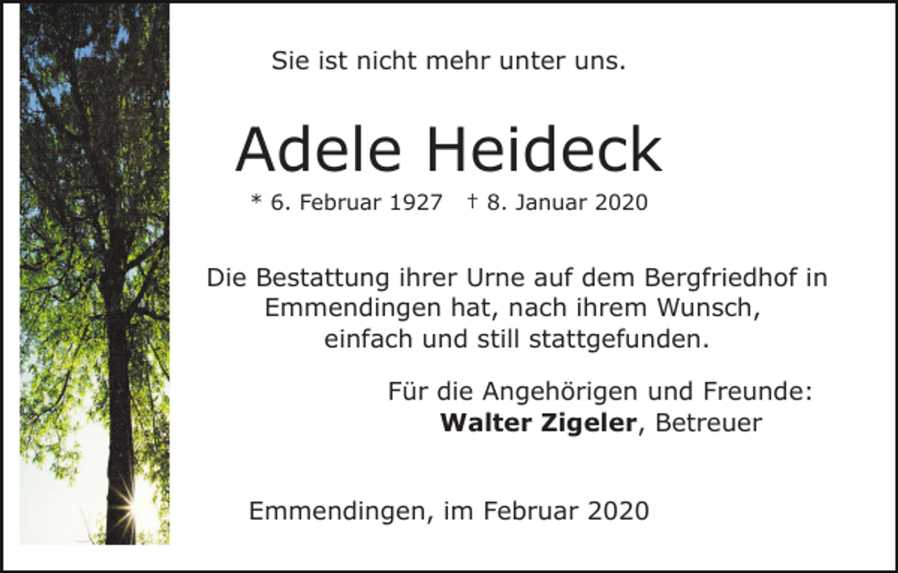 <p>Sie ist nicht mehr unter uns.</p><p>Adele Heideck<br />* 6. Februar 1927</p><p>† 8. Januar 2020</p><p>Die Bestattung ihrer Urne auf dem Bergfriedhof in<br />Emmendingen hat, nach ihrem Wunsch,<br />einfach und still stattgefunden.<br />Für die Angehörigen und Freunde:<br />Walter Zigeler, Betreuer<br />Emmendingen, im Februar 2020</p>