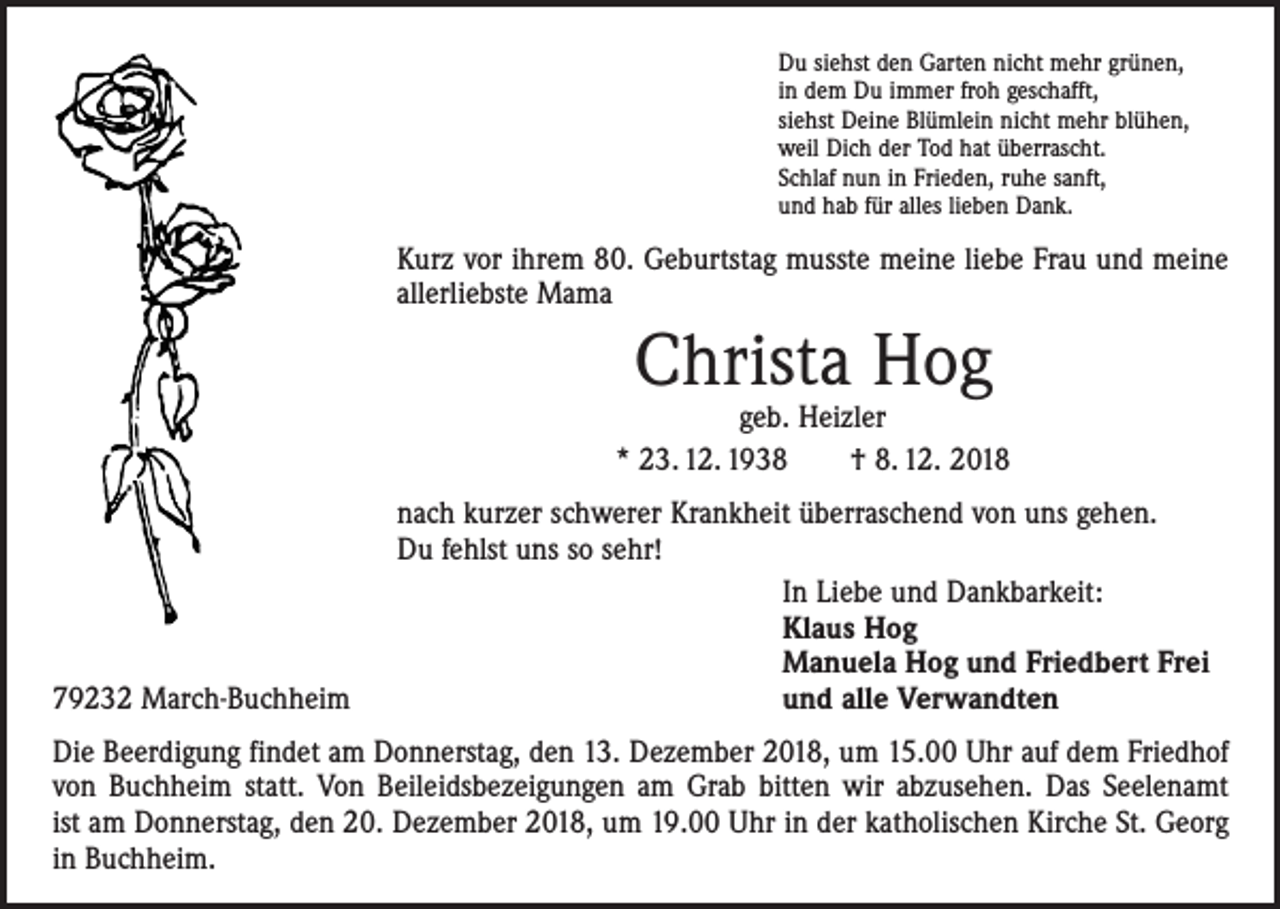 <p>Du siehst den Garten nicht mehr grünen,<br />in dem Du immer froh geschafft,<br />siehst Deine Blümlein nicht mehr blühen,<br />weil Dich der Tod hat überrascht.<br />Schlaf nun in Frieden, ruhe sanft,<br />und hab für alles lieben Dank.</p><p>Kurz vor ihrem 80. Geburtstag musste meine liebe Frau und meine<br />allerliebste Mama</p><p>Christa Hog</p><p>geb. Heizler<br />* 23. 12. 1938 † 8. 12. 2018</p><p>79232 March-Buchheim</p><p>nach kurzer schwerer Krankheit überraschend von uns gehen.<br />Du fehlst uns so sehr!<br />In Liebe und Dankbarkeit:<br />Klaus Hog<br />Manuela Hog und Friedbert Frei<br />und alle Verwandten</p><p>Die Beerdigung findet am Donnerstag, den 13. Dezember 2018, um 15.00 Uhr auf dem Friedhof<br />von Buchheim statt. Von Beileidsbezeigungen am Grab bitten wir abzusehen. Das Seelenamt<br />ist am Donnerstag, den 20. Dezember 2018, um 19.00 Uhr in der katholischen Kirche St. Georg<br />in Buchheim.</p>