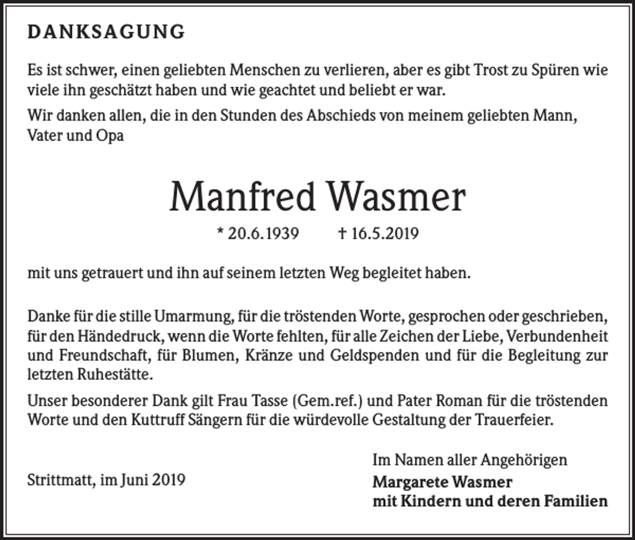 <p>DA NK SA G UNG<br />Es ist schwer, einen geliebten Menschen zu verlieren, aber es gibt Trost zu Spüren wie<br />viele ihn geschätzt haben und wie geachtet und beliebt er war.<br />Wir danken allen, die in den Stunden des Abschieds von meinem geliebten Mann,<br />Vater und Opa</p><p>Manfred Wasmer<br />* 20.6.1939</p><p>† 16.5.2019</p><p>mit uns getrauert und ihn auf seinem letzten Weg begleitet haben.<br />Danke für die stille Umarmung, für die tröstenden Worte, gesprochen oder geschrieben,<br />für den Händedruck, wenn die Worte fehlten, für alle Zeichen der Liebe, Verbundenheit<br />und Freundschaft, für Blumen, Kränze und Geldspenden und für die Begleitung zur<br />letzten Ruhestätte.<br />Unser besonderer Dank gilt Frau Tasse (Gem.ref.) und Pater Roman für die tröstenden<br />Worte und den Kuttruff Sängern für die würdevolle Gestaltung der Trauerfeier.</p><p>Strittmatt, im Juni 2019</p><p>Im Namen aller Angehörigen<br />Margarete Wasmer<br />mit Kindern und deren Familien</p>