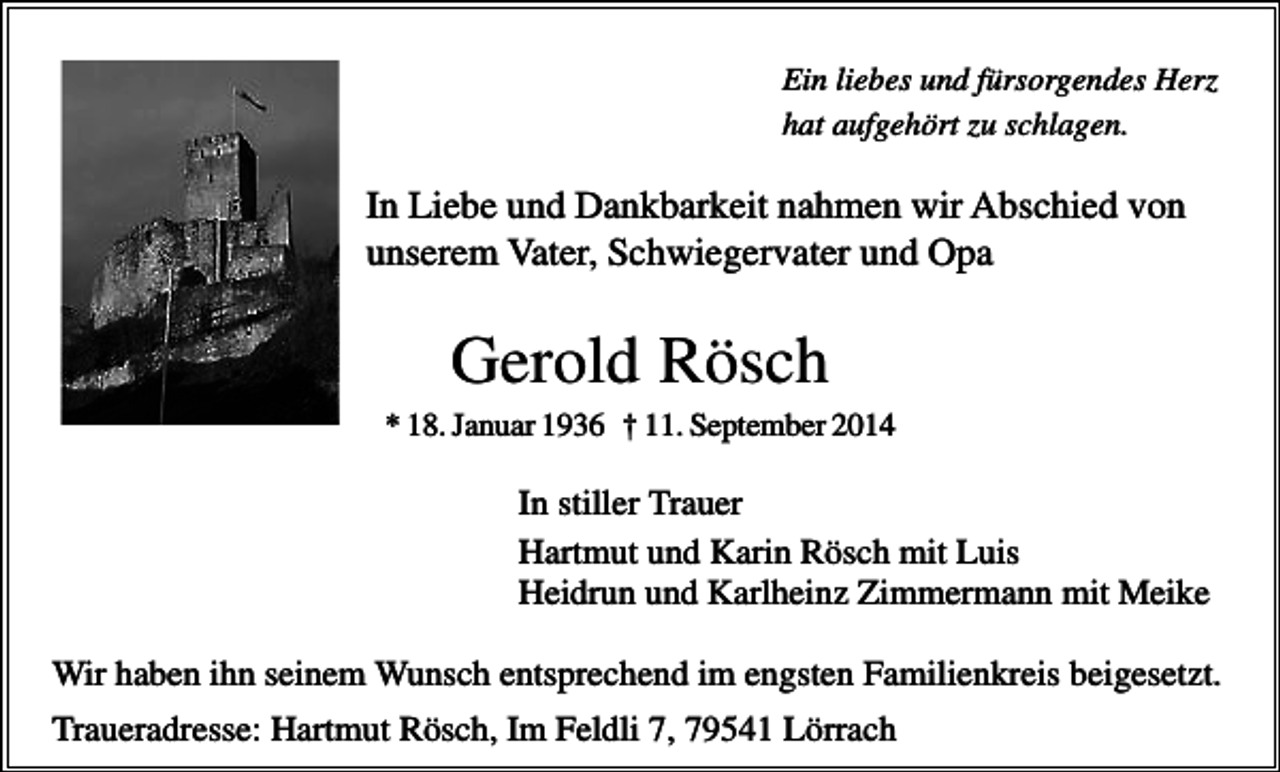 <p>Ein liebes und fürsorgendes Herz<br />hat aufgehört zu schlagen.</p><p>In Liebe und Dankbarkeit nahmen wir Abschied von<br />unserem Vater, Schwiegervater und Opa</p><p>Gerold Rösch<br />* 18. Januar 1936 † 11. September 2014</p><p>In stiller Trauer<br />Hartmut und Karin Rösch mit Luis<br />Heidrun und Karlheinz Zimmermann mit Meike<br />Wir haben ihn seinem Wunsch entsprechend im engsten Familienkreis beigesetzt.<br />Traueradresse: Hartmut Rösch, Im Feldli 7, 79541 Lörrach</p>