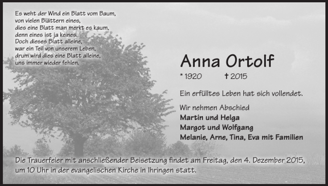<p>Es weht der Wind ein Blatt vom Baum,<br />von vielen Blättern eines,<br />dies eine Blatt man merkt es kaum,<br />denn eines ist ja keines.<br />Doch dieses Blatt alleine,<br />war ein Teil von unserem Leben,<br />drum wird dies eine Blatt alleine,<br />uns immer wieder fehlen.</p><p>Anna Ortolf<br />* 1920</p><p>= 2015</p><p>Ein erfülltes Leben hat sich vollendet.<br />Wir nehmen Abschied<br />Martin und Helga<br />Margot und Wolfgang<br />Melanie, Arne, Tina, Eva mit Familien<br />Die Trauerfeier mit anschließender Beisetzung findet am Freitag, den 4. Dezember 2015,<br />um 10 Uhr in der evangelischen Kirche in Ihringen statt.</p>