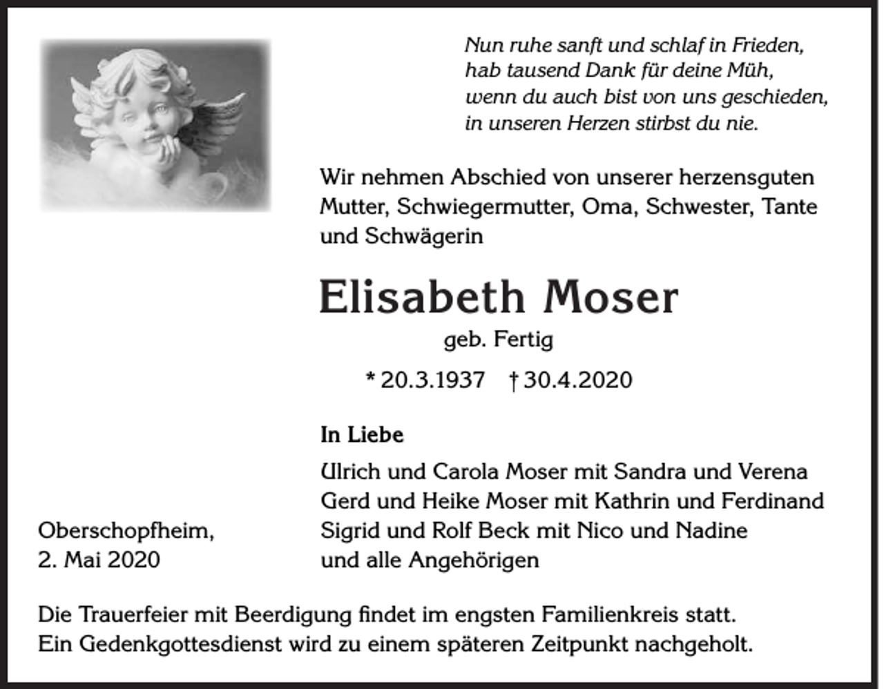 <p>Nun ruhe sanft und schlaf in Frieden,<br />hab tausend Dank für deine Müh,<br />wenn du auch bist von uns geschieden,<br />in unseren Herzen stirbst du nie.</p><p>Wir nehmen Abschied von unserer herzensguten<br />Mutter, Schwiegermutter, Oma, Schwester, Tante<br />und Schwägerin</p><p>Elisabeth Moser<br />geb. Fertig</p><p>* 20.3.1937 † 30.4.2020<br />In Liebe</p><p>Oberschopfheim,<br />2. Mai 2020</p><p>Ulrich und Carola Moser mit Sandra und Verena<br />Gerd und Heike Moser mit Kathrin und Ferdinand<br />Sigrid und Rolf Beck mit Nico und Nadine<br />und alle Angehörigen</p><p>Die Trauerfeier mit Beerdigung ﬁndet im engsten Familienkreis statt.<br />Ein Gedenkgottesdienst wird zu einem späteren Zeitpunkt nachgeholt.</p>