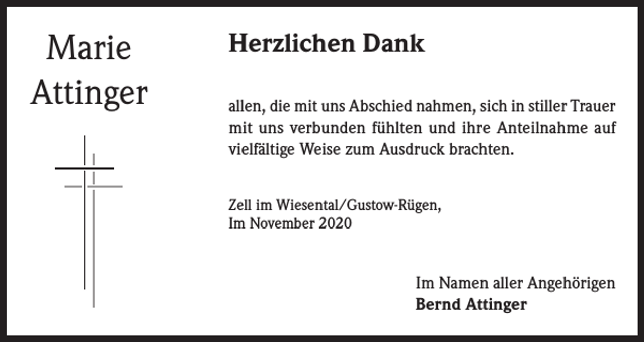 <p>Marie<br />Attinger</p><p>Herzlichen Dank<br />allen, die mit uns Abschied nahmen, sich in stiller Trauer<br />mit uns verbunden fühlten und ihre Anteilnahme auf<br />vielfältige Weise zum Ausdruck brachten.<br />Zell im Wiesental/Gustow-Rügen,<br />Im November 2020</p><p>Im Namen aller Angehörigen<br />Bernd Attinger</p>