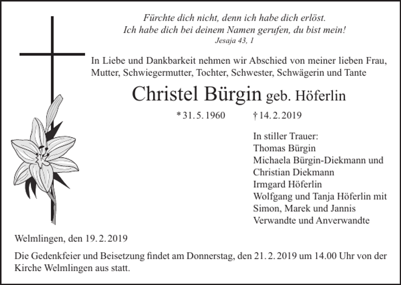 <p>Fürchte dich nicht, denn ich habe dich erlöst.<br />Ich habe dich bei deinem Namen gerufen, du bist mein!<br />Jesaja 43, 1</p><p>In Liebe und Dankbarkeit nehmen wir Abschied von meiner lieben Frau,<br />Mutter, Schwiegermutter, Tochter, Schwester, Schwägerin und Tante</p><p>Christel Bürgin geb. Höferlin<br />* 31. 5. 1960</p><p>† 14. 2. 2019<br />In stiller Trauer:<br />Thomas Bürgin<br />Michaela Bürgin-Diekmann und<br />Christian Diekmann<br />Irmgard Höferlin<br />Wolfgang und Tanja Höferlin mit<br />Simon, Marek und Jannis<br />Verwandte und Anverwandte</p><p>Welmlingen, den 19. 2. 2019<br />Die Gedenkfeier und Beisetzung findet am Donnerstag, den 21. 2. 2019 um 14.00 Uhr von der<br />Kirche Welmlingen aus statt.</p>