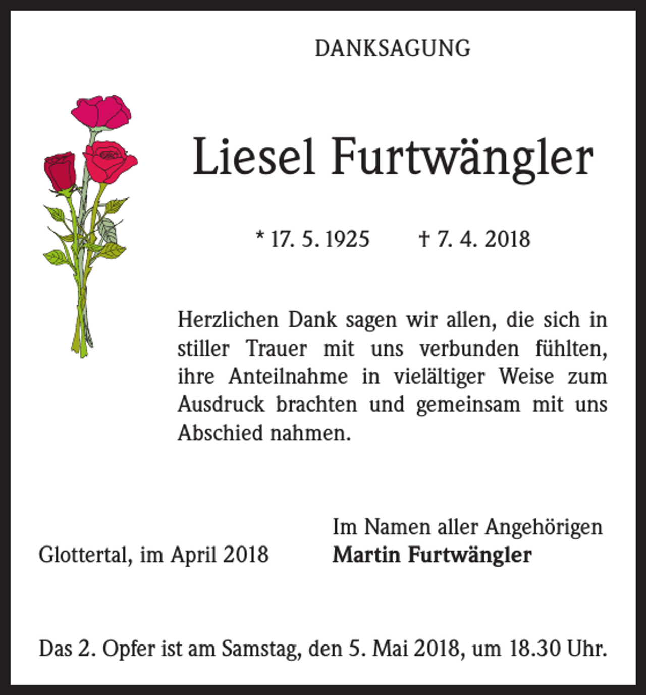 <p>DANKSAGUNG</p><p>Liesel Furtwängler<br />* 17. 5. 1925 † 7. 4. 2018<br />Herzlichen Dank sagen wir allen, die sich in<br />stiller Trauer mit uns verbunden fühlten,<br />ihre Anteilnahme in vielältiger Weise zum<br />Ausdruck brachten und gemeinsam mit uns<br />Abschied nahmen.</p><p>Glottertal, im April 2018</p><p>Im Namen aller Angehörigen<br />Martin Furtwängler</p><p>Das 2. Opfer ist am Samstag, den 5. Mai 2018, um 18.30 Uhr.</p>