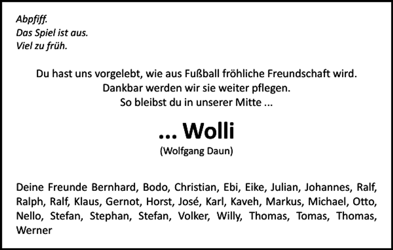 <p>Abpfiff.<br />Das Spiel ist aus.<br />Viel zu früh.</p><p>Du hast uns vorgelebt, wie aus Fußball fröhliche Freundschaft wird.<br />Dankbar werden wir sie weiter pflegen.<br />So bleibst du in unserer Mitte ...</p><p>... Wolli<br />(Wolfgang Daun)</p><p>Deine Freunde Bernhard, Bodo, Christian, Ebi, Eike, Julian, Johannes, Ralf,<br />Ralph, Ralf, Klaus, Gernot, Horst, José, Karl, Kaveh, Markus, Michael, Otto,<br />Nello, Stefan, Stephan, Stefan, Volker, Willy, Thomas, Tomas, Thomas,<br />­Werner</p>