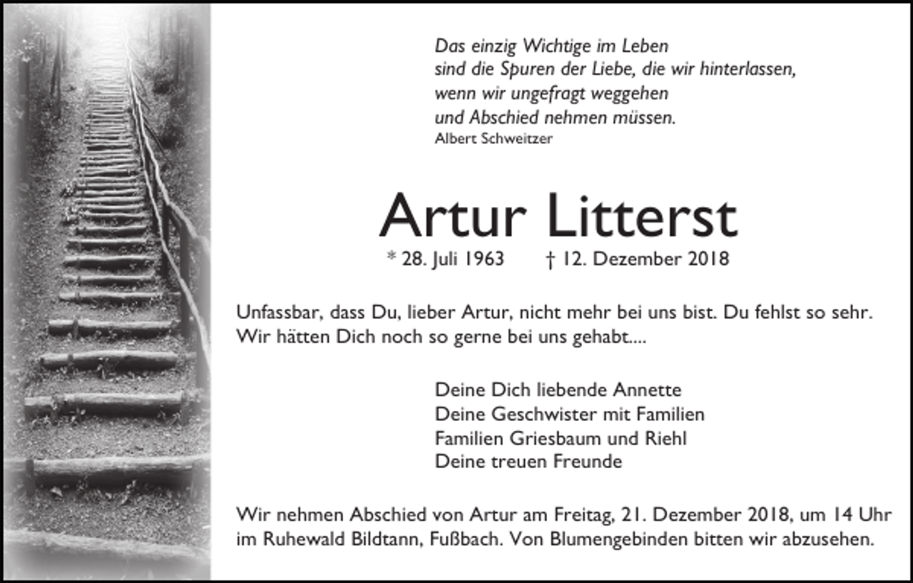 <p>Das einzig Wichtige im Leben<br />sind die Spuren der Liebe, die wir hinterlassen,<br />wenn wir ungefragt weggehen<br />und Abschied nehmen müssen.<br />Albert Schweitzer</p><p>Artur Litterst<br />* 28. Juli 1963</p><p>† 12. Dezember 2018</p><p>Unfassbar, dass Du, lieber Artur, nicht mehr bei uns bist. Du fehlst so sehr.<br />Wir hätten Dich noch so gerne bei uns gehabt....<br />Deine Dich liebende Annette<br />Deine Geschwister mit Familien<br />Familien Griesbaum und Riehl<br />Deine treuen Freunde<br />Wir nehmen Abschied von Artur am Freitag, 21. Dezember 2018, um 14 Uhr<br />im Ruhewald Bildtann, Fußbach. Von Blumengebinden bitten wir abzusehen.</p>